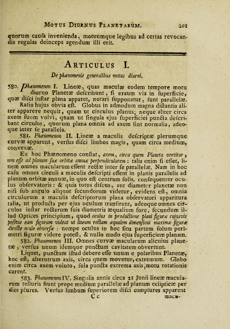 quorum caufa invenienda, motmimque legibus ad certas revocan¬ dis regulas deinceps agendum illi erit. Articulus I. De phaenomenis generalibus motus diurni. 580, phaenomenon I. Lineæ, quas maculae eodem tempore motu diurno Planetæ defcribunt, fi eraum via in fuperficie, quæ difci inftar plana apparet, notari fupponatur, funt parallelae. Ratio hujus obvia eft. Globus in admodum magna diftantia ali¬ ter apparere nequit, quam ut circulus planus; neque aliter circa axem fuum volvi , quam ut fingula ejus fuperficiei punfta defcri- bant circulos, quorum plana omnia ad axem fint normalia, adeo- que inter fe parallela. 581* Phaenomenon II. Lineae a maculis defcriptae plerumque curvae apparent, verfus difci limbos magis, quam circa medium, convexae. Ex hoc Phaenomeno confiat, axem, circa quem Planeta vertitur, non ejje ad planum fuae orbitae annuae perpendicularem : talis enim fi effet, li¬ neae omnes macularum effent re£læ inter fe parallelae. Nam in hoc cafu omnes circuli a maculis defcripti effent in planis parallelis ad planum orbitae annuae, in quo eff centrum folis, confequenter ocu¬ lus obfervatoris : & quia totus difcus, aut diameter planetae non nifi fub angulo aliquot fecundorum videtur, evidens eft, omnia circulorum a maculis defcriptorum plana obfervatori apparitura talia, ut produ&a per ejus oculum tranfirent, adeoque omnes cir¬ culos inftar reftarum fuis diametris aequalium fore, fecundum il¬ lud Optices principium, quod oculus in produftione plani figurae cujusvis pofitns eam figuram videat ut lineam reftam aequalem dimenfioni maxima figurae direEle oculo obverfae : nempe oculus in hoc fitu partem folum peri¬ metri figurae videre poteft, & nullo modo ejus fuperficiem planam. 582. Phaenomenon III. Omnes curvae macularum alicuius plane¬ tae , verfus unum idemque pun&um cavitatem obvertunt. Liquet^ punftum iftud debere effe unum e polaribus Planetae, hoc eft, alterutrum axis, circa quem movetur, extremum. Globo enim circa axem voluto, fola punfta extrema axis\motu rotationis carent. 583. Phaenomenon IV. Singulis annis circa 21 Junii lineae macula¬ rum telluris fiunt prope medium parallelae ad planum eclipticae per dies plures. Verfus limbum fuperiorem difci complures apparent C c macm-