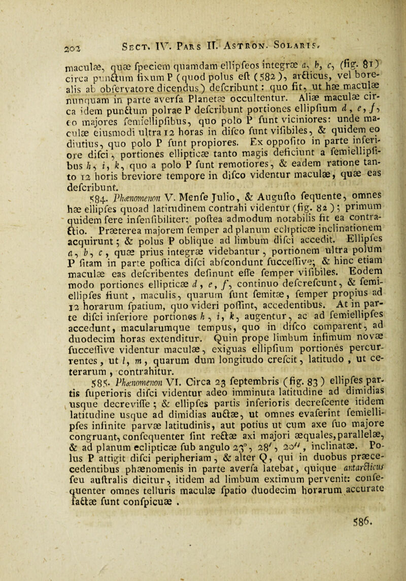 201 Séct. IV. Pars IT. Astron. Solaris. maculae, quæ fpeciem quamdam ellîpfeos întegræ a, b, r, (fig*- 8*) circa punftum fixum P (quod poluseft (582), araicus, vel bore*- alis ab obfervatore dicendus) defcribunt : quo fit, ut hae maculae nunquam in parte averfa Planetae occultentur. Aliæ maculæ cir¬ ca idem pundium polrae P defcribunt portiones ellipfium d, cy /-> eo majores femiellipfibus, quo polo P funt viciniores: unde ma¬ culae èiusmodi ultra 12 horas in difco funt vifibiles, & quidem eo diutius, quo polo P funt propiores. Ex oppofito in parte inferi¬ ore difci, portiones ellipticæ tanto magis deficiunt a femiellipti- bus h, z, fc, quo a polo P funt remotiores, & eadem ratione tan¬ to T2 horis breviore tempore in difco videntur maculae, quae eas defcribunt 584. Phaenomenon V. Menfe Julio, & Augufto fequente, omnes hæ eilipfes quoad latitudinem contrahi videntur (fig. 82 ) ; primum quidem fere infenfibiliter; pollea admodum notabilis fit ea contra- ftio. Praeterea majorem femper ad planum eclipticae inclinationem acquirunt; & polus P oblique ad limbum difci accedit. Eilipfes a, b-y Cy quæ prius întegræ videbantur, portionem ultra polum P fitam in parte poftica difci abfcondunt fucceilive; & hinc etiam maculae eas defcribentes delinunt eiTe femper vilibiles. Eodem modo portiones ellipticae i, e> f\ continuo defcrefcunt, & femi- ellipfes fiunt , maculis , quarum funt femitæ, femper propius ad 12 horarum fpatium, quo videri poffint, accedentibus. At in par¬ te difci inferiore portiones & , i, fe, augentur, ac ad femiellipfcs accedunt, macularumque tempus, quo in difco comparent, ad duodecim horas extenditur. Quin prope limbum infimum novae fucceffive videntur maculæ, exiguas ellipfium portiones percur¬ rentes, ut i, m, quarum dum longitudo crefcit, latitudo , ut ce¬ terarum , contrahitur. 585- Phxnomenon VI. Circa 23 feptembris (fig. 83) eilipfes par¬ tis fuperioris difci videntur adeo imminuta latitudine ad dimidias usque decrevifle ; & eilipfes partis inferioris decrefcente itidem latitudine usque ad dimidias auftæ, ut omnes evaferint femidli- pfes infinite parvæ latitudinis, aut potius ut cum axe fuo majore congruant, confequenter lint reftæ axi majori aequales,parallelae, & ad planum eclipticae fub angulo 230, 28', 2ou , inclinatæ. Po¬ lus P attigit difci peripheriam, & alter Q, qui in duobus praece- cedentibus phaenomenis in parte averfa latebat, quique antarfticus feu auftralis dicitur, itidem ad limbum extimum pervenit: confe¬ quenter omnes telluris maculae fpatio duodecim horarum accurate fattæ funt confpicuae . 586. 4