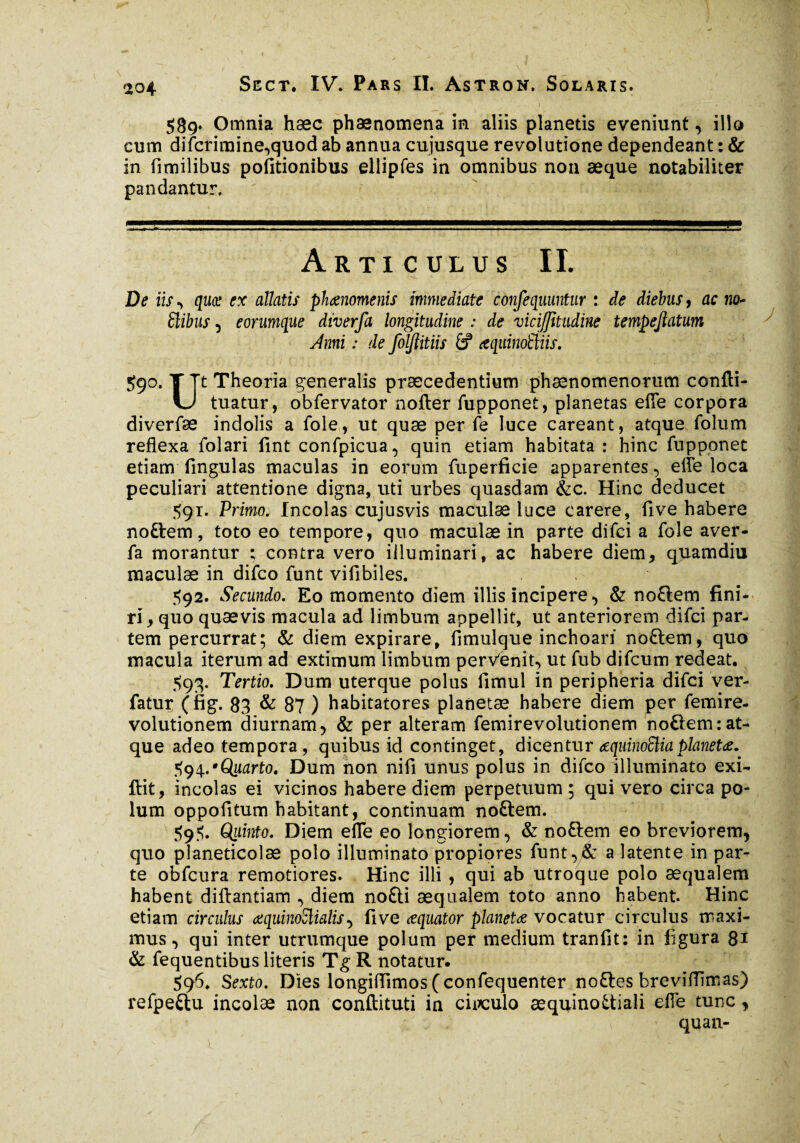 589» Omnia hæc phænomena in aliis planetis eveniunt, illo cum difcrimine,quod ab annua cujusque revolutione dependeant : & in fimilibus politionibus ellipfes in omnibus non æque notabiliter pandantur. Articulus II. De iis , quce ex allatis phaenomenis immediate confequuntur : de diebus, ac no~ Slibus , eorumque diverfa longitudine : de vicijjitudine tempejlatum Anni : de foljlitiis 6? aqttinoltiis. 59°. YTt Theoria generalis praecedentium phaenomenorum confti- U tuatur, obfervator nofter fupponet, planetas efle corpora diverfae indolis a foie, ut quæ per fe luce careant, atque folum reflexa folari fint confpicua, quin etiam habitata : hinc fupponet etiam lingulas maculas in eorum fuperficie apparentes, elfe loca peculiari attentione digna, uti urbes quasdam &c. Hinc deducet 591. Primo. Incolas cujusvis maculae luce carere, live habere noftem, toto eo tempore, quo maculæ in parte difci a fole aver- fa morantur ; contra vero illuminari, ac habere diem, quamdiu maculæ in difco funt vifibiles. 592. Secundo. Eo momento diem illis incipere., & no£lem fini¬ ri, quo quæ vis macula ad limbum appellit, ut anteriorem difci par¬ tem percurrat; & diem expirare, fimulque inchoari noftem, quo macula iterum ad extimum limbum perVenit, ut fub difcum redeat. $93. Tertio. Dum uterque polus fimul in peripheria difci ver- fatur (fig. 83 & 87 ) habitatores planetae habere diem per femire- volutionem diurnam, & per alteram femirevolutionem noftem: at¬ que adeo tempora, quibus id continget, dicentur œquinoüiaplanetae. 594. ‘Quarto. Dum non nifi unus polus in difco illuminato exi- ffit, incolas ei vicinos habere diem perpetuum ; qui vero circa po¬ lum oppofitum habitant, continuam noftem. 595. Quinto. Diem efle eo longiorem, & noftem eo breviorem, quo planeticolæ polo illuminato propiores funt,& a latente in par¬ te obfcura remotiores. Hinc illi , qui ab utroque polo aequalem habent diftantiam , diem no£H aequalem toto anno habent. Hinc etiam circulus œquinoSlialis, live æquator planetæ vocatur circulus maxi¬ mus , qui inter utrumque polum per medium tranfit: in figura 81 & fequentibus literis TgR notatur. 596. Sexto. Dies longiflimos (confequenter noftes breviflimas) refpe&u incolæ non conftituti in circulo æquinoüiali efle tunc, i quan-