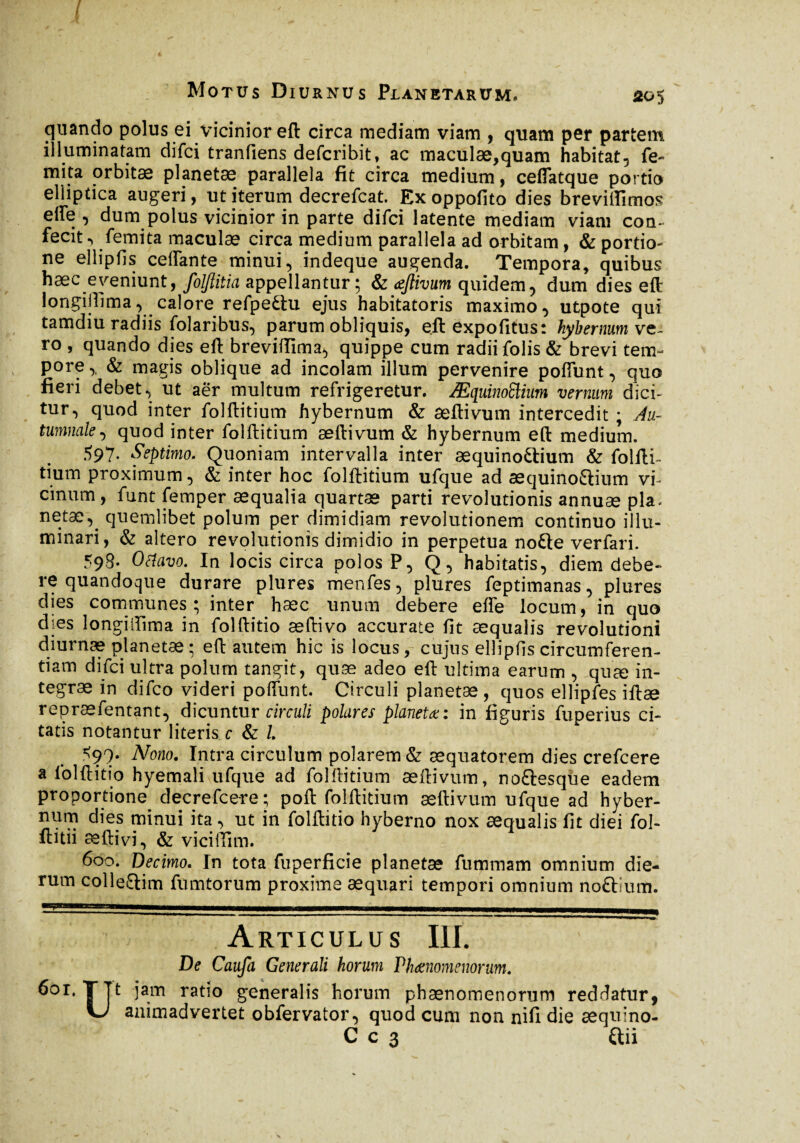 / Motus Diurnus Planetarum. 005 quando polus ei vicinior eft circa mediam viam , quam per partem illuminatam difci tranfiens defcribit, ac maculæ,quam habitat, fe- mita orbitæ planetæ parallela fit circa medium, ceffatque portio elliptica augeri, ut iterum decrefcat. Ex oppofito dies brevitflmos effe , dum polus vicinior in parte difci latente mediam viam con¬ fecit , femita maculae circa medium parallela ad orbitam, & portio¬ ne ellipfis ceffante minui, indeque augenda. Tempora, quibus hæc eveniunt, foljlitia appellantur ; & æftivum quidem, dum dies eft longijfima, calore refpettu ejus habitatoris maximo, utpote qui tamdiu radiis folaribus, parum obliquis, eft expofitus: kybermim ve¬ ro , quando dies eft breviffima, quippe cum radii folis & brevi tem¬ pore ,, & magis oblique ad incolam illum pervenire poffunt, quo fieri debet, ut aër multum refrigeretur. Æquinoftium vernum dici¬ tur, quod inter folftitium hybernum & aeftivum intercedit ; Au¬ tumnale, quod inter folftitium æftivum & hybernum eft medium. 597- Septimo. Quoniam intervalla inter æquino£tium & folfti- tium proximum, & inter hoc folftitium ufque ad æquinoflium vi¬ cinum, funt femper æquaîia quartæ parti revolutionis annuae pia- netae,^ quemlibet polum per dimidiam revolutionem continuo illu¬ minari , & altero revolutionis dimidio in perpetua no£te verfari. 593- O&avo. In locis circa polos P, Q, habitatis, diem debe¬ re quandoque durare plures menfes, plures feptimanas, plures dies communes; inter hæc unum debere effe locum, in quo dies longiilima in folftitio æftivo accurate fit æqualis revolutioni diurnæ planetæ; eft autem hic is locus, cujus ellipfis circumferen¬ tiam difci ultra polum tangit, quæ adeo eft ultima earum , quæ in¬ tegrae in difco videri poffunt. Circuli planetæ, quos elîipfes iftæ repræfentant, dicuntur circuli polares planetæ: in figuris fuperius ci¬ tatis notantur literis c & /. <99. Nono. Intra circulum polarem & æquatorem dies crefcere a folftitio hyemali ufque ad folftitium æftivum, no&esque eadem proportione decrefce-re; poft folftitium æftivum ufque ad hyber¬ num dies minui ita, ut in folftitio hyberno nox æqualis fit diei fol- ftitii æftivi, & vicifïïm. 600. Decimo. In tota fuperficie planetæ fummam omnium die¬ rum colle&im fumtorum proxime aequari tempori omnium noftium. Articulus III. De Caufa Generali horum Phaenomenorum. Ut jam ratio generalis horum phaenomenorum reddatur, animadvertet obfervator, quod cum non nili die aequino-