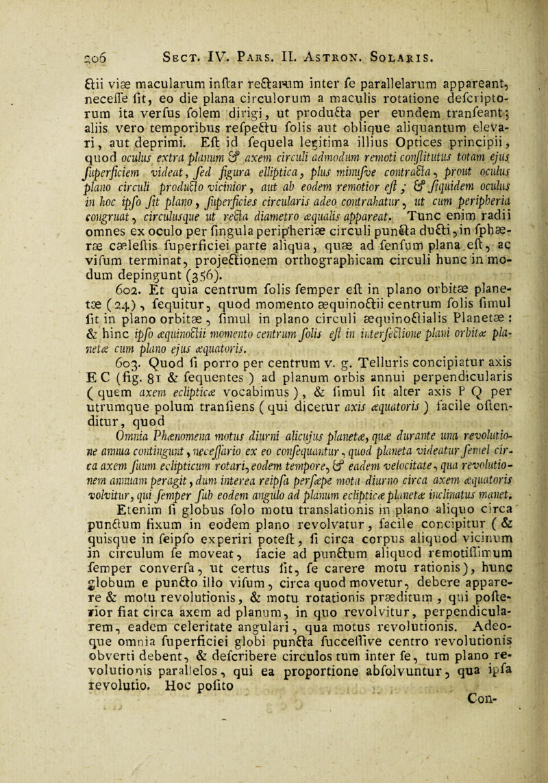 aii viæ macularum inftar teftarum inter fe parallelarum appareant, neceffe fit, eo die plana circulorum a maculis rotatione defcripto- rum ita verfus folem dirigi, ut produfta per eundem tranfeantg aliis vero temporibus refpeftu folis aut oblique aliquantum eleva¬ ri, aut deprimi. Eft id fequela legitima illius Optices principii, quod oculus extra planum £? axem circuli admodum remoti confiitutus totam ejus fuperficiem videat, fed figura elliptica, plus minufve contraria, prout oculus plano circuli produco vicinior, aut ab eodem remotior eft ; £? f quidem oculus in hoc ipfo fit plano, fuperficies circularis adeo contrahatur, ut cum peripberia congruat, circulusque ut retia diametro aequalis appareat. Tunc enim radii omnes ex oculo per fingulaperipheriæ circuli punita du£ti,in fphæ- ræ cæleftis fuperficiei parte aliqua, quæ ad fenfum plana eft, aç vifum terminat, projectionem orthographicam circuli hunc in mo¬ dum depingunt (356). 602. Et quia centrum folis femper eft in plano orbitæ plane¬ tae (24), fequitur, quod momento æquinoCtii centrum folis fimul fit in plano orbitæ , fimul in plano circuli æquinoftialis Planetæ : & hinc ipfo œquinoElii momento centrum folis eft in interfetiione plani orbitæ pla¬ netae cum plano ejus aequator is. 603. Quod fi porro per centrum v. g. Telluris concipiatur axis EC (fig. 81 & fequentes ) ad planum orbis annui perpendicularis ( quem axem eclipticae vocabimus ) , & fimul fit alter axis P Q per utrumque polum tranfiens ( qui dicetur axis œquatoris ) facile often- ditur, quod Omnia Phaenomena motus diurni alicujus planetae, quae durante una revolutio¬ ne annua contingunt, necejjario ex eo confequantur, quod planeta videatur femel cir¬ ca axem fuum eclipticum rotari^ eodem tempore, fcf eadem velocitate, qua revolutio¬ nem annuam peragit, dum interea reipfa perfaepe mota diurno circa axem æquatoris volvitur, qui femper fub eodem angulo ad planum eclipticœ planetae inclinatus manet. Etenim fi globus folo motu translationis in plano aliquo circa punftum fixum in eodem plano revolvatur, facile concipitur (& quisque in feipfo experiri poteft, fi circa corpus aliquod vicinum in circulum fe moveat, facie ad punCtum aliquod remotiffimum femper converfa, ut certus iit, fe carere motu rationis), hunc globum e punfto illo vifum, circa quod movetur, debere appare- re & motu revolutionis, & motu rotationis præditum , qui pofte- fior fiat circa axem ad planum, in quo revolvitur, perpendicula¬ rem, eadem celeritate angulari, qua motus revolutionis. Adeo- que omnia fuperficiei globi punCta fucceflive centro revolutionis obverti debent, & defcribere circulos tum inter fe, tum plano re¬ volutionis parallelos., qui ea proportione abfolvuntur, qua ipfa revolutio. Hoc pofito C011-