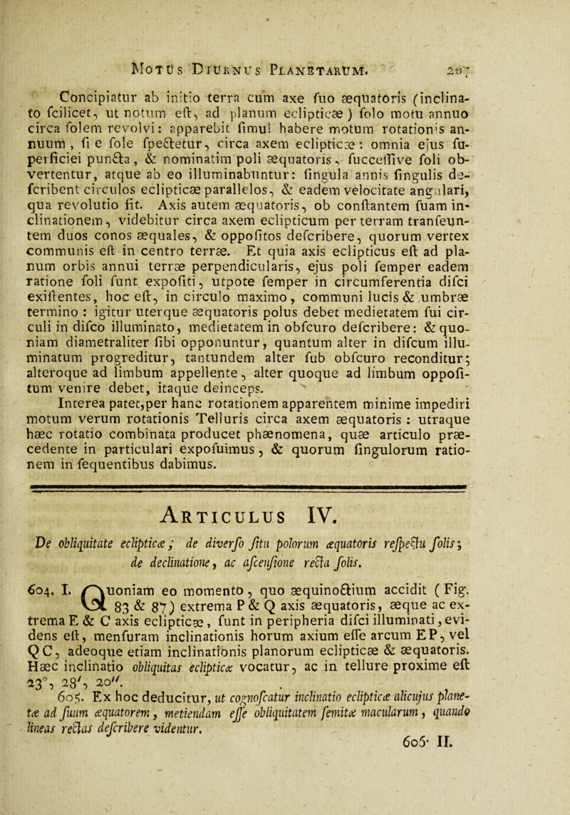 Concipiatur ab initio terra cum axe fuo æquatoris (inclina¬ to fcilicet, ut notum eft, ad planum eclipticae) folo motu annuo circa fol em revolvi: apparebit fimul habere motum rotatioms an¬ nuum , fi e fole fpeftetur, circa axem eclipticæ : omnia ejus fu- perficiei punfta, & nominatim poli æquatoris, fucceiUve foli ob¬ vertentur, atque ab eo illuminabuntur: fingula annis fmgulis de- fcribent circulos eclipticæ parallelos, & eadem velocitate angulari, qua revolutio fit. Axis autem æquatoris, ob conflantem fuam in¬ clinationem, videbitur circa axem eclipticum per terram tranfevtn- tem duos conos aequales, & oppofitos defcribere, quorum vertex communis eft in centro terræ. Et quia axis eclipticus eft ad pla¬ num orbis annui terræ perpendicularis, ejus poli femper eadem ratione foli funt expoliti, utpote femper in circumferentia difci exiftentes, hoc eft, in circulo maximo, communi lucis & .umbrae termino : igitur uterque æquatoris polus debet medietatem fui cir¬ culi in difco illuminato, medietatem in obfcuro defcribere: & quo¬ niam diametraliter fibi opponuntur, quantum alter in difcum illu¬ minatum progreditur, tantundem alter fub obfcuro reconditur; alteroque ad limbum appellente, alter quoque ad limbum oppofi- tum venire debet, itaque deinceps. Interea patet,per hanc rotationem apparentem minime impediri motum verum rotationis Telluris circa axem æquatoris : utraque hæc rotatio combinata producet phænomena, quæ articulo prae¬ cedente in particulari expofuimus, & quorum Angulorum ratio¬ nem in fequentibus dabimus. Articulus IV. De obliquitate ecliptica ; de diverfo Jitu polorum aquatoris refpefyu f dis ; de declinatione y ac afcenfione recla Jolis. 604. L /Quoniam eo momento, quo æquinoftium accidit ( Fig, v9l 83 & 87) extrema P& Q axis æquatoris, æque ac ex¬ trema E & C axis eclipticæ, funt in peripheria difci illuminati,evi¬ dens eft, menfuram inclinationis horum axium elfe arcum EP, vel QC, adeoque etiam inclinationis planorum eclipticæ & æquatoris. Hæc inclinatio obliquitas ecliptica vocatur, ac in tellure proxime eft 13°, 28S 30. 60$. Ex hoc deducitur, ut cognofcatur inclinatio ecliptica alicujus plane- ta ad fuum aquatorem, metiendam ejje obliquitatem femita macularum, quando lineas retias defcribere videntur. 6o5* II.