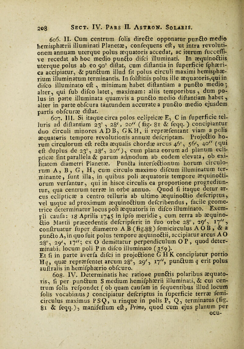 c y i 2©8 Sect. IV* Pars II. Astron. Solaris, 606. II. Cum centrum folis dire&e opponatur punfto medio hemisphaerii illuminati Planetæ, confequens eft, ut intra revoluti¬ onem annuam uterque polus æquatoris accedat* ac iterum fucceffi- ve recedat ab hoc medio punfto difci illuminati. In æquinoftiis uterque polus ab eo 90° diftat, cum diftantia in fuperficie fphæri- ca accipiatur, & punftum illud fit polus circuli maximi hemisphae¬ rium illuminatum terminantis. Infolftitiis polus ille æquatoris,qui in difco illuminato eft , minimam habet diftantiam a punfto medio ; alter, qui fub difco latet, maximam: aliis temporibus vdum po¬ lus in parte illuminata quamvis a pundio medio diftantiam habet, alter in parte obfcura tantundem accurate a punfto medio ejusdem partis obfcurae diftat. 607. III. Si itaque circa polos eclipticae E, C in fuperficie tel¬ luris ad diftantiam 230 , 28' » 2o// (fig- 81 & feqq. ) concipiantur duo circuli mipores ADB, GKH, ii repræfentant viam a polis æquatoris tempore revolutionis annuæ defcriptam. Proje&io ho¬ rum circulorum eft redta æqualis chordæ arcus 46% 56', 40 (qui eft duplus de 23°, 28S 20)} cum plana eorum ad planum ecli¬ pticae fint parallela & parum adfnodum ab eodem elevata, ob exi¬ litatem diametri Planetae. Pundla interfedtionum horum circulo¬ rum A, B, G, H, cum circulo maximo difcum illuminatum ter¬ minante, funt illa, in quibus poli æquatoris tempore æquinodti- orum verfantur, qui in hisce circulis ea proportione progrediun¬ tur, qua centrum terrae in orbe annuo. Quod fi itaque detur ar¬ cus eclipticae a centro telluris ab ultimo æquinodho defcriptus, vel usque ad proximum æquinodtium defcribendus, facile geome¬ trice determinatur locus poli æquatoris in difco illuminato. Exem¬ pli caufa: 18 Aprilis 1745 in ipfo meridie, cum terra ab æquino- dtio Martii praecedentis defcripferit in fuo orbe 28°, 29', Ihl -> conftruatur fuper diametro A B (fig.88) femicirculus A O B , & a pundto A, in quo fuit polus tempore æquino&ii, accipiatur arcus A O 28°, 29', i77/5 ex O demittatur perpendiculum O P, quod deter- nfinabii locum poli Pin difco illuminato (359). Et fi in parte averfa difci in projedtione GHK concipiatur portio Hq, quæ repræfentet arcum 28°:> 29', pundtum q erit polus auftralis in hemifphærio obfcuro. 6og. IV. Determinatis hac ratione pundtis polaribus aequato- ris, fi per pundtum S medium hemifphærii illuminati, & cui cen¬ trum folis refpondet ( ob quam caufam in fequentibus illud locum folis vocabimus ) concipiatur defcriptus in fuperficie terræ femi¬ circulus maximus PSQ, u rinque in polis P, Q, terminatus (fig. 81 & feqq*):> manifeftum eft* Primo* quod cum ejus planum per ocu-