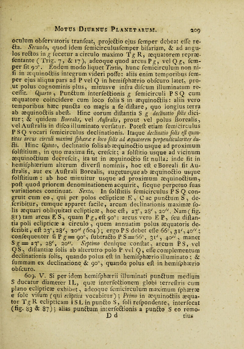 *09 oculum obfervatoris tranfeat, projeftio ejus femper debeat effe re- £ta. Secundo, quod idem femicirculusfemper bifariam, & ad angu¬ los reftos in g fecetur a circulo maximo Tg R, æquatorem repræ^ fentante ( Trig. 7, &17), adeoque quod arcus Pg, vel Q g, fem¬ per fit 90°. Eodem modo liquet Tertio, hunc femicirculum non ni¬ li in æquinoftiis integrum videri poffe: aliis enim temporibus fem¬ per ejus aliqua pars ad P vel Q in hemifphærio obfcuro latet, pro¬ ut polus cognominis plus, minusve infra difcum illuminatum re¬ cellit. Quarto , Punftum interfectionis g femicirculi P S Q cum asquatore coincidere cum loco folis S in æquinoftiis : aliis vero temporibus hæc punfta eo magis a fe diftare, quo longius terra ab æquinoftiis abeft. Hinc eorum diftantia S g declinatio folis dici¬ tur; & quidem Borealis, vel Aufralis, prout vel polus Borealis, vel Auftralis in difco illuminato verfatar. Poteft etiam femicirculus PSQ vocari femicirculus declinationis. Itaque declinatio folis eji quan¬ titas arcus circuli maximi fphara e loco folis ad aquatorem perpendicularité r du- £li. Hinc Quinto, decimatio folis ab æquinoftio usque ad proximum folftitium, in quo maxima fît, crefcit; a folftitio usque ad vicinum sequinoftium decrefcit, ita ut in æquinoftio fit nulla; inde fit in hemifphærium alterum diverfi nominis, hoc eft eBoreali fit Au- ftralis, aut ex Auftrali Borealis, augeturque ab æquinoftio usque folftitium : ab hoc minuitur usque ad proximum æquinoftium, poft quod priorem denominationem acquirit, ficque perpetuo fuas variationes continuat. Sexto. In folftitiis femicirculus PSQ con¬ gruit cum eo, qui per polos eclipticæ E , C ac punftum S, de- fcribitur, tumque apparet facile, arcum declinationis maximæ fo¬ lis æquari obliquitati eclipticæ, hoc eft, 23% 23', 20. Namffig* 81 ) tam arcus ES, quam P g, eft 90° : arcus vero E P, feu diftan¬ tia poli eclipticæ a circulo , quem annuatim polus æquatoris de- fcribit, eft 230,28', 20 (604) ; ergo PS debet ede 66°, 31', 40 ; confequenter fiPg=9o°, fubtrafto P S==666, 31', 40, manet Sg=23% 28', 2o//. Septimo denique conftat^ arcum PS, vel QS, diftantiæ folis ab alterutro polo P vel Q, elfe complementum declinationis folis, quando polus eft in hemifphærio illuminato ; & fummam ex declinatione & 90°, quando polus eft in hemifphærio obfcuro.  609. V. Si per idem hemifphærii illuminati punftum medium S ducatur diameter IL, quæ interfectionem globi terreftris cum plano eclipticæ exhibet, adeoque femicirculum maximum fphæræ e fole vifum (qui ecliptica vocabitur); Primo in æquinoftiis aequa¬ tor TgR eclipticam i S L in punfto S, foli refpondente, interfecat (fig. 83 & 87) 5 alias punftum interfeftionis a punfto S eo remo- D d tiu«
