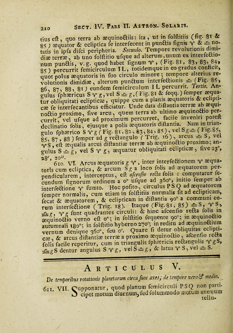 tius eft quo terra ab sequinoftiis: ita , ut in folftitiis (fig- 81 & q< ) æquator & ecliptica fe interfecent in punftis figms V & =^.n?' tatis in ipfa difci peripheria. Secundo. Tempore revolutionis; ctmn- diæ terræ, ab uno folftitio ufque ad alterum,unum ex interfefcho- num pun&is, v. g. quod habet fignum V > (F'g- 8i> 83» 83^ 84» ) percurrit femicirculum IL, totidemquein eo gradus conficit, quot polus æquatoris in fuo circulo minore ; tempore alterius re¬ volutionis dimidias, alterum pundum interfectionis_ — ( *§• 8. » «6, 87, 88, 8t) eundem femicirculum I L percurrit, lertto. An¬ gulus fphæricus S v g, vel S g,( Fig. 81 & feclcl- ) femper aqua¬ tur obliquitati eclipticae, quippe cum a planis æquatoris & ec îp 1- cæ fe interfecantibus efficiatur. Unde data diftantia terræ ab æqui- noftio proximo, five arcu, quem terra ab ultimo æquinottio per- currit, vel ufque ad proximum percurret, facile inveniri poteft declinatio folis, ejusque a polis æquatoris diftantia. Nam in trian¬ gulo fphærico S Vg f Fig. 8i> 82,83,84> 85) , vel Sg=e. ( Iig.85> 85, 87 ? 88 ) femper ad g re&angulo ( Trig. 16), arcus =£t S, vel VS , eft aequalis arcui diftantiæ terras ab aequinoctio proximo; an¬ gulus S =ü:g, vel S T g5 æquatur obliquitati eclipticas, five23 , 610. VI. Arcus æquatoris g V , inter interfectionem Y seqna- torîs cum ecliptica, & arcum S g a loco folis ad æquatorem per¬ pendicularem, interceptus, eft afcenfio refin folis ; computatur fe¬ cundum fignorum ordinem a o° ufque ad 360°, imtio fempet ab interfe&ione V fumto. Hocpofito, circulus PS Q ad æquatorem femper normalis, cum etiam in folftitiis normalis fit ad eclipticam, fecat & æquatorem, & eclipticam in diftantia 90° a communi eo¬ rum interfeaione (Trig. 18). Itaque (Fig. 81, 85) ^S, T , Agt v ? funt quadrantes circuli : & hinc afcenfio reüa folis m æquinoalo verno eft o”; in folftitio fequente 90°; m æquinoaio autumnali 180°; in folftitio hyberno 270'; in reditu ad æqumoa um vernum denique 360% feu cP. Quare fi detur obliquitas eclipti- cæ, & arcus diftantiæ terræ a proximo æqumo£ho, afcenfio îetta folis facile reperitur, cum in triangulis fphæricis reftangulis T g S, .-n-gS dentur angulus S Yg> vel S =2: g, & latus v S, vel =2= S. Articulus Y. De temporibus rotationis planetarum circa fuos axes; de tempore vero (fi medio. ^ 611 VII. Oupponatur, quod planum femicirculi PSQ non paiti- O cipet motum diurnum, fed folummodo motum annuum r tellu-