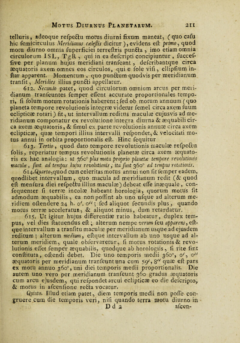 telluris, adeoque refpe£lu motus diurni fixum maneat, (quocafu hic femicirculus Meridianus calejlis dicitur ), evidens eft primo, quod motu diurno omnia fuperficiei terreftris punfta , imo etiam omnia circulorum ISL, TgR , qui in ea defcripti concipiuntur , fuccef- five per planum hujus meridiani tranfeant , defcribantque circa æquatoris axem omnes eos circulos, qui e fole vifi, ellipfium in- ftar apparent. Momentum , quo punftum quodvis per meridianum tranfit, Meridies illius pun£ti appellatur. 612. Secundo patet, quod circulorum omnium arcus per meri» dianum tranfeuntes femper effent accurate proportionales tempo¬ ri, fi folum motum rotationis haberent ; fed ob motum annuum ( quo planeta tempore revolutionis integrae videtur femel circa axem fuum eclipticae rotari) fit, ut intervallum reditus maculæ cujusvis ad me¬ ridianum componatur ex revolutione integra diurna & aequabili cir¬ ca axem æquatoris, & fimul ex parte revolutionis annuae circa axem eclipticae, quæ tempori illius intervalli refpondet, & velocitati mo¬ tus annui in orbita proportionalis eft. Hinc fequitur 613. Tertio , quod dato tempore revolutionis rnaculæ refpe£lu folis, reperiatur tempus revolutionis planetæ circa axem æquato¬ ris ex hac analogia: ut 360°plus motu proprio planetæ tempore revolutionis maculæ, funt ad tempus hujus revolutionis> ita funt 360° ad tempus rotationis. 614. Quarto^quod cum celeritas motus annui non fit femper eadem, quodlibet intervallum, quo macula ad meridianum redit (& quod eft menfura diei refpe&u illius maculæ) debeat effe inaequale, con- fequenter fi terræ incolæ habeant horologia, quorum motus fit admodum aequabilis , ea non poftint ab uno ufque ad alterum me¬ ridiem oftendere 24 h, o'. on ; fed aliquot fecundis plus, quando motus terræ acceleratum, & aliquot minus, dum retardatur. 615. Ut igitur hujus differentiae ratio habeatur, duplex tem¬ pus, vel dies ftatuendus eft ; alterum nempe verum feu apparens, eft- que intervallum a tranfitu maculæ per meridianum usque ad ejusdem reditum ; alterum medium, eftque intervallum ab uno usque ad al¬ terum meridiem, quale obfervaretur, fi motus rotationis & revo¬ lutionis effet femper aequabilis, quodque ab horologiis, fi rite fmt conftituta, oftendi debet. Die uno temporis medii 360°, o', o æquatoris per meridianum tranfeuntuna cum 59', 8 quæ eft pars ex motu annuo 360°, uni diei temporis medii proportionalis. Die autem uno vero per meridianum tranfeunt 360 gradus æquatoris cum arcu ejusdem, qui refpondet arcui eclipticae eo die defcripto, & motus in afcenfione refta vocatur. Quinto. Illud etiam patet, diem temporis medii non poffe con¬ gruere cum die temporis veri, nifl quando terra motu diurno in D d 2 afcen-