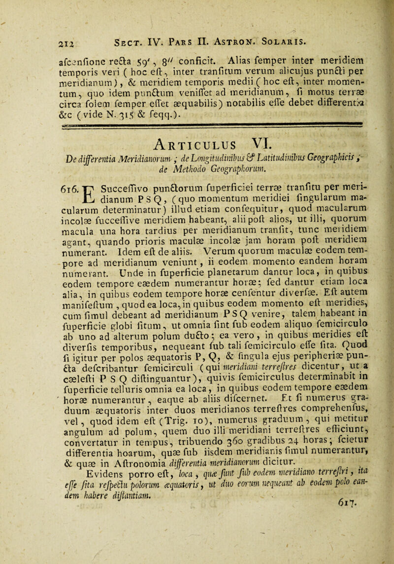 afccnfione re£la 59', 8 conficit. Alias femper inter meridiem temporis veri ( hoc eft, inter tranfitum verum alicujus pun&i per meridianum), & meridiem temporis medii (hoc eft, inter momen¬ tum, quo idem pun&um venifiet ad meridianum, fi motus terræ circa foiem femper effet aequabilis) notabilis elle debet differentia &c (vide N. 315 & feqq.). « . •. . , v • Articulus VI. De differentia Meridianorum ; de Longitudinibus fif Latitudinibus Geographicis ; de Methodo Geographorum. 616. Y? Succeffivo pun&orum fuperficieî terræ tranfitu per meri- JtL dianum PSQ, ( quo momentum meridiei fingularum ma¬ cularum determinatur) illud etiam confequitur, quod macularum incolæ fucceffive meridiem habeant, alii poli alios, ut illi, quorum macula una hora tardius per meridianum tranfit, tunc meridiem agant^ quando prioris maculæ incolæ jam horam poli meridiem numerant. Idem eft de aliis. Verum quorum maculæ eodem tem¬ pore ad meridianum veniunt, ii eodem momento eandem horam numerant. Unde in fuperficie planetarum dantur loca, in quibus eodem tempore eædem numerantur horæ; fed dantur etiam loca alia, in quibus eodem tempore horæ cenfentur diverfæ. Eft autem manifeftum , quod ea loca, in quibus eodem momento eft meridies, cum fimul debeant ad meridianum PSQ venire, talem habeant in fuperficie globi litum, ut omnia fint fub eodem aliquo femicirculo ab uno ad alterum polum du£to; ea vero, in quibus meridies eft diverfis temporibus, nequeant fub tali femicirculo efte fita. Quod fi igitur per polos æquatoris P, Q, & fingula ejus peripheriæ pun- fta deferibantur femicirculi ( qui meridiani terreftres dicentur, ut a cælefti PSQ diftinguantur), quivis femicirculus determinabit in fuperficie telluris omnia ea loca, in quibus eodem tempore eædem horæ numerantur, eaque ab aliis difeernet. Et fi numerus gra¬ duum æquatoris inter duos meridianos terreftres comprehenfus, vel, quod idem eft (Trig. io), numerus graduum, qui metitur angulum ad polum, quem duo illi meridiani terreitres efficiunt, convertatur in tempus, tribuendo %6o gradibus 24 horas* fcietur differentia hoarum, quæ fub iisdem meridianis fimul numerantur, & quæ in Aftronomia differentia meridianorum dicitur. Evidens porro eft, loca , quæfunt fub eodem meridiano terrejiri, ita e[fe fita refpeüu polorum æquatoris, ut duo eorum nequeant ab eodem polo ean¬ dem habere difantiam. •* ' J v 617- /