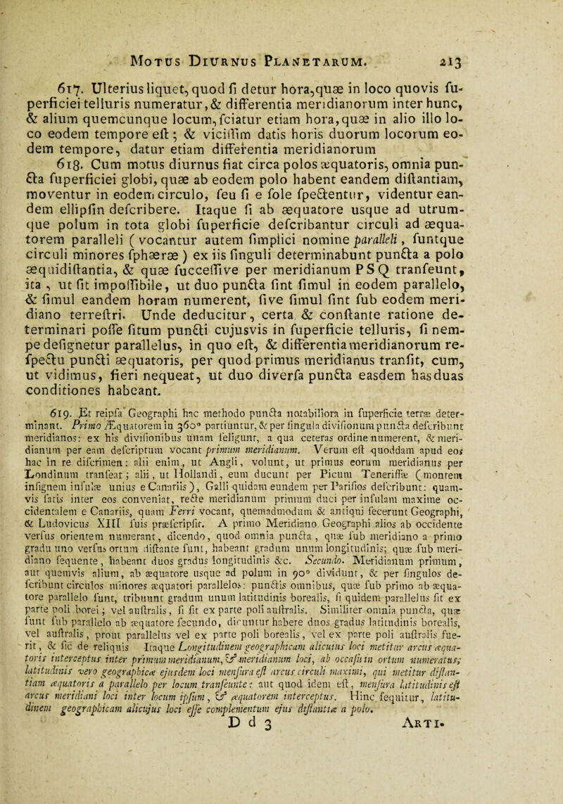 617. Ulterius liquet, quod fi detur hora,quæ in loco quovis fu- perficiei telluris numeratur,& differentia meridianorum inter hunc, & alium quemcunque locum, fciatur etiam hora, quæ in alio illo lo¬ co eodem tempore eft ; & viciffim datis horis duorum locorum eo¬ dem tempore, datur etiam differentia meridianorum 6ig. Cum motus diurnus fiat circa polos æquatoris, omnia pun- £ta fuperficiei globi, quæ ab eodem polo habent eandem diftantiam, moventur in eodem circulo, feu fi e fole fpe&enttir, videntur ean¬ dem ellipfin defcribere. Itaque fi ab æquatore usque ad utrum¬ que polum in tota globi fuperficie defcribantur circuli ad æqua- torem paralleli (vocantur autem fimplici nomine paralleli, (unique circuli minores fphæræ ) ex iis finguli determinabunt punfta a polo æqaidiftantia, & quæ fucceflive per meridianum PSQ tranfeunt, ita , ut fit impoiïibile, ut duo punfta fint fimul in eodem parallelo, & fimul eandem horam numerent, five fimul fint fub eodem meri¬ diano terreftri. Unde deducitur, certa & conflante ratione de¬ terminari poffe fitum pun£ti cujusvis in fuperficie telluris, fi nem¬ pe defignemr parallelus, in quo eft, & differentiameridianorum re- fpe£lu punfti æquatoris, per quod primus meridianus tranfit, cum, ut vidimus, fieri nequeat, ut duo diverfa punfta easdem has duas conditiones habeant. 619. ]Et reipfa' Geographi hac methodo putida notabiliora in fuperficie terre deter¬ minant. Primo Æquatorem in 36o° partiuntur, & per lingula divifionimi punda .deicribunt meridianos: ex his divifionibus unam ieligunt, a qua ceteras ordine numerent, & meri¬ dianum per eam defcriptum vocant primum meridianum. Verum eft quoddam. apud eos hac in re difcrimen : alii enim., ut Angli, volunt , ut primus eorum meridianus per X/ondinnm tranfear ; alii, ut Hollandi, eum ducunt per Picum Teneriffæ (montem infignem infulæ unius e Canariis), Galli quidam eundem perParifios deicribunt: quam¬ vis latis inter eos conveniat, rede meridianum primum duci per infulam maxime oc¬ cidentalem e Canariis, quam Ferri vocant, quemadmodum .& antiqui fecerunt Geographi, & Ludovicus XIII fuis præicripfir. A primo Meridiano Geographi alios ab occidente verfus orientem numerant, dicendo, quod omnia punda , quæ fub meridiano a primo gradu uno verfus ortum diftante funt, habeant gradum unum longitudinis; quæ fub meri¬ diano fequente , habeant duos gradus longitudinis &c. Secundo. Meridianum primum , aut quemvis alium, ab æquatore usque ad polum in )0° dividunt, & per fingulos de- fcribunt circulos minores æquatori parallelos: pundls omnibus, quæ fub primo ab æqua¬ tore parallelo funt, tribuunt gradum unum latitudinis borealis, fi quidem parallelus fit ex parte poli borei ; vel auftralis, fi fit ex parte poli auftralis. Similiter omnia punda, quæ funt fub parallelo ab æquatore fecundo, dicuntur habere duos gradus latitudinis borealis, vel auftralis, prout parallelus vel ex parte poli borealis, vel ex parte poli auftralis fue¬ rit, & fie de reliquis Itaque Longitudinem geographicam alicuius loci metitur arcus aqua¬ toris interceptus inter primum meridianum, -meridianum loc,i, ab occa/iiin ortum muneratus; latitudinis vero geographica ejusdem loci menjura ejl arcus circuli maximi, qui metitur di flan¬ tium aquatoris a parallelo per locum tranfeuntei aut quod idem eft, menjura latitudinisejt arcus meridiani loci inter locum ipfum, & aquatorem interceptus. Hinc loquitur, latitu¬ dinem geographicam alicujus loci ejje complementum ejus dijlantia a polo. D d 3 Arti-