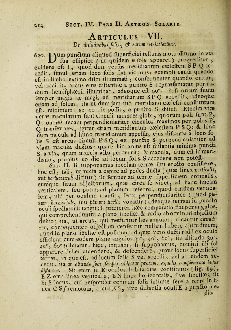 Articulus VIT. De altitudinibus folis, fcf earum variationibus. 620. TAum punaum aliquod füperficiei telluris motu diurno invia JL/ fua elliptica ( ut quidem e fole apparet) progreditur , evidens eft I, quod dum verfus meridianum cæleftem S P Q ac¬ cedit ^ fimul etiam loco folis fiat vicinius: exempli caufa quando eft in limbo extimo difci illuminati , confequenter quando oritur, vel occidit, arcus ejus diftantiæ a punfto S repræfentatur per ra¬ dium hemifphærii illuminati, adeoque eft 90°. Poft ortum fuum femper magis ac magis ad meridianum SPQ accedit, ideoqüe etiam ad folem, ita ut dum jam fub meridiano cælefti conftitutum eft, minimum, ac eo die poftit, a punfto S diftet. Etenim viæ veræ macularum funt circuli minores globi, quorum poli funt P, Q: omnes fecant perpendiculariter circulos maximos per polos P5 Q tranfeuntes; igitur etiam meridianum cæleftem PSQ: & hinc dum macula ad hunc meridianum appellit, ejus diftantia a loco fo¬ lis S eft arcus circuli PSQ, ex pun£to S perpendiculariter ad viam maculae duftus: quare hic arcus eft diftantia minima pundti S avia, quam macula a&u percurrit; & macula, dum eft in meri¬ diano , propius eo die ad locum folis. S accedere non poteft. 621. IL fi fupponamus incolam terræ fitu eretto confidere, hoc eft, tali, ut re£ta a capite ad pedes du£ta ( quae linea verticalis^ aut perpendiculi dicitur) fit femper ad terræ fuperficiem normalis, eumque fitum objeftorum , quae circa fe videt, ad hanc lineam verticalem, feu potius ad planum referre, quod eandem vertica¬ lem, ubi per oculum tranfit, fecat perpendiculariter ( quod pia- 1mm horizontale, feu planum libella vocatur) adeoque terram in pun£to oculi fpeftatoris tangit ;fi præterea hæc comparatio fiat per angulos, qui comprehenduntur a plano libellae,& radio ab oculo ad objefhim du£to; ita, ut arcus, qui metiuntur hos angulos, dicantur altitudi- nes, confequenter obje&um cenfeatur nullam habere altitudinem, quod in plano libellae eft pofiitum ;ad quæ vero ducti radii ex oeffio efficiunt cum eodem plano angulos 30°, 40°, 6o°, iis altitudo 30e, 6o° tribuatur : hæc, inquam, fi fupponamus, homini illi fol apparere debet afeendere, & defcendere, prout locus füperficiei terræ, in quo eft, ad locum folis S vel accedit, vel ab eodem re¬ cedit : ita ut altitudo folis femper videatur proxime aqualis complemento hujus diftantia. Sit enim in E oculus habitatoris conditurus ( fig. 89)) EZ eius linea verticalis, EN linea horizontalis, five libellæ; fit in S locus, cui refpondet centrum folis infinite fere a terra in li¬ nea C S/remotum; arcus E S, five diftantia oculi E a pun&o llie*
