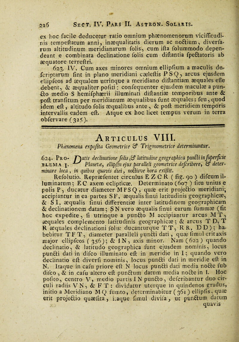 ) 2iS Sect, IV. Pars IL Astron. Solaris. ex hoc facile deducetur ratio omnium phænomenorum viciftitudi- nis tempeftatum anni, inæqualitatis dierum ac nottium, diverfa- rum altitudinum meridianarum folis, cum ifta folummodo depen¬ deant e combinata declinatione folis cum diftantia fpeftatoris ab æquatore terreftri. 623* IV. Cum axes minores omnium ellipfmm a maculis de- fcrîptarum fint in plano meridiani cæleftis PSQ, arcus ejusdem eilipfeos ad æqualem utrinque a meridiano diftantiam aequales elle debent, & æqualiter pofiti : confequenter ejusdem maculæ a pun- £to medio S hemifphærii illuminati diftantiæ temporibus ante & poft tranfitum per meridianum aequalibus funt æquales: feu, quod idem eft, altitudo folis aequalibus ante , & poft meridiem temporis intervallis eadem eft. Atque ex hoc licet tempus verum in terra obfervare (325). A RTICULUS VIII. Phaenomena expojita Geometrice Trigonométrie e determinantur. 624. Pro- Teatis declinatione folis ,£? latitudine geographica punEli infuperfick ilema j. ^ Planetde} ellip/in ejus paralleli geometrice deferibere, (f deter¬ minare loca , in quibus quavis diei 9 noSlisve hora exiftit. Refolutio. Repræfentet circulus EZCR ( fig. 90 ) difeumil¬ luminatum; EC axem eclipticae. Determinato (607 ) litu unius e polis P, ducatur diameter MPSQ , quæ erit projeftio meridiani; accipiantur in ea partes SF, aequalis finui latitudinis geographicae, & SI, aequalis finui differentiae inter latitudinem geographicam & declinationem datam; SN vero aequalis finui earum fummæ (fit hoc expedite , fi utrinque a punfto M accipiantur arcus M T, æquales complemento latitudinis geographicae ; & arcus T D, T R æquales declinationi folis: ducanturque TT, RR, DD); ha¬ bebitur TFT, diameter paralleli pun£li dati, quæ fimul erit axis major ellipfeos ( 356); & IN, axis minor. Nam (622) quando declinatio, & latitudo geographica funt ejusdem nominis, locus punfti dati in difeo illuminato eft in meridie in i; quando vero declinatio eft diverfi nominis, locus pun£li dati in meridie eft in N. Itaque in cafu priore eft N locus punfti dati media nofte fub difeo, & in cafu altero eft punftum datum media noflein I. Hoc pofito, centro V, medio partis IN punfto, defcribantur duo cir¬ culi radiis VN, & FT : dividatur uterque in quindenos gradus, initio a Meridiano M Q fumto, determinabitur (361) eilipfis, quæ erit proje&io quaefita , itaque fimul divifa} ut punftum datum quavis * ' • V. ' * ' N ' *'''■/