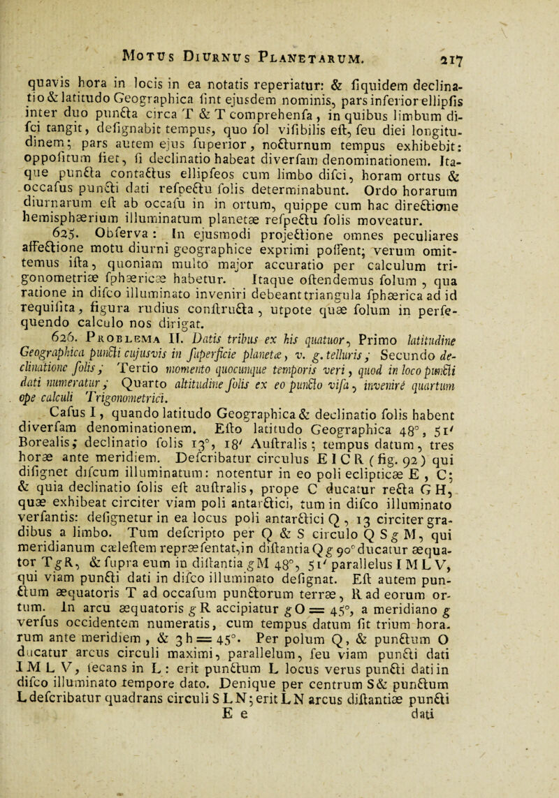 / Motus Diurnus Planetarum. 117 quavis hora in locis in ea notatis reperiatur: & fiquidem declina¬ tio & latitudo Geographica lint ejusdem nominis, pars inferior ellipfis inter duo punfta circa T & T comprehenfa , in quibus limbum di- fci tangit, defignabit tempus, quo fol vifibilis eft, feu diei longitu¬ dinem; pars autem ejus fuperior, nofturnum tempus exhibebit: oppolitum fiet, fi declinatio habeat diverfam denominationem. Ita¬ que puntta contaftus ellipfeos cum limbo difci, horam ortus & .occafus puncti dati refpeftu folis determinabunt. Ordo horarum diurnarum eft ab occafu in in ortum, quippe cum hac dire£tione hemisphaerium illuminatum planetae refpeftu folis moveatur. 625, Obferva : In ejusmodi proje£lione omnes peculiares affeftione motu diurni geographice exprimi pollent; verum omit¬ temus ifta, quoniam multo major accuratio per calculum tri¬ gonométrie fphaericae habetur. Itaque oftendemus folum , qua ratione in difco illuminato inveniri debeant triangula fphæricaadid requifita, figura rudius conftru&a , utpote quæ folum in perfe- quendo calculo nos dirigat. 626. Proelema II. Datis tribus ex his quatuor, Primo latitudine Geographica punSli cujus vis in fuperficie planetae, v. g. telluris ; Secundo de¬ clinatione folis; Tertio momento quocunque temporis veri, quod in locopwMi dati numeratur ; Quarto altitudine folis ex eo pun£lo vifa, invenire quartum ope calculi Trigonométrie!. Cafus I, quando latitudo Geographica & declinatio folis habent diverfam denominationem. Efto latitudo Geographica 48°, 51' Borealis; declinatio folis 13% 18' Auftralis; tempus datum, tres horæ ante meridiem. Defcribatur circulus EICR (fig. 92) qui difignet difeum illuminatum: notentur in eo poli eclipticae E , C; & quia declinatio folis eft auftralis, prope C ducatur refta G H, quæ exhibeat circiter viam poli antar&ici, tum in difco illuminato verfantis: defigneturin ea locus poli antar&ici Q , 13 circiter gra¬ dibus a limbo. Tum deferipto per Q & S circulo Q Sg M, qui meridianum cæleftemrepræfentat,in diftantiaQg9o°ducatur æqua- tor TgR, &fupra eum in diftantiagM 48°, 5i' parallelus I M L V, qui viam punfti dati in difco illuminato defignat. Eft autem pun¬ ctum æquatoris T ad occafum pun&orum terræ, R ad eorum or¬ tum. In arcu æquatoris g R accipiatur g 0= 45°, a meridiano g verfus occidentem numeratis, cum tempus datum fit trium hora¬ rum ante meridiem , & 311 = 45°. Per polum Q, & punftum O ducatur arcus circuli maximi, parallelum, feu viam punfti dati I M L V, iecans in L : erit punttum L locus verus pun£ti dati in difco illuminato lempore dato. Denique per centrum S& punftum L defcribatur quadrans circuli S LN; erit LN arcus diftantiæ pun£U E e ^ dati