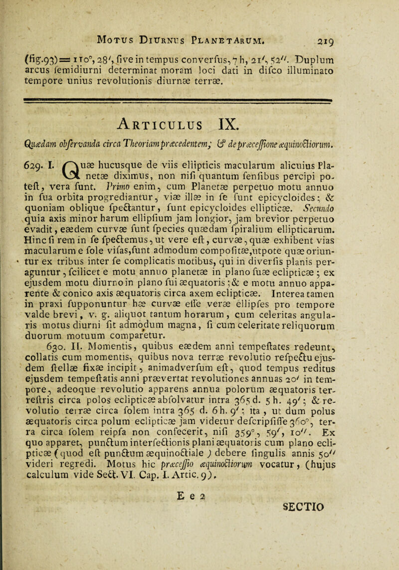 (fig.93)=! ito0, 2$*> fi ve in tempus converfus,7 h, 21'•> $2n- Duplum arcus femidiurni determinat moram loci dati in difco illuminato tempore unius revolutionis diurnæ terrae. 1 ■ . Articulus IX. Qiiœdam obfervanda circa Theoriamprocedentem; (f deprocejjione oquinoEliorurri, 629. I. f~\uæ hucusque de viis ellipticis macularum alicuius Pla- v5l netæ diximus, non nifi quantum fenfibus percipi po- teli, vera funt. Primo enim, cum Planetae perpetuo motu annuo in fu a orbita progrediantur, viæ illae in fe funt epicycloides ; & quoniam oblique fpeftantur, funt epicycloides ellipticae. Secundo quia axis minor harum ellipfium jam longior, jam brevior perpetuo evadit, eædem curvae funt fpecies quaedam fpiralium ellipticarum. Hinc fi rem in fe fpeftemus, ut vere ell, curvae, quae exhibent vias macularum e fole vifas,funt admodum compofitæ,utpote quæoriun- * tur ex tribus inter fe complicatis motibus, qui in diverfis planis per¬ aguntur , fcilicet e motu annuo planetae in plano fuæ eclipticae; ex ejusdem motu diurnoin plano fui æquatoris ;& e motu annuo appa<- rente & conico axis æquatoris circa axem eclipticae. Interea tamen in praxi fupponuntur hæ curvae elfe verae ellipfes pro tempore valde brevi, v. g. aliquot tantum horarum, cum celeritas angula¬ ris motus diurni fit admodum magna, fi cum celeritate reliquorum duorum motuum comparetur. 630. II. Momentis, quibus eædem anni tempeftates redeunt, collatis cum momentis, quibus nova terrae revolutio refpe£tu ejus¬ dem ftellæ fixae incipit, animadverfum eft, quod tempus reditus ejusdem tempeftatis anni prævertat revolutiones annuas io/ in tem¬ pore, adeoque revolutio apparens annua polorum æquatoris ter- reilris circa polos eclipticae abfolvatur intra 365 d. 5h. 49'; & re¬ volutio terræ circa folem intra 365 d. 6h. 9/; ita , ut dum polus æquatoris circa polum eclipticae jam videtur defcripfifie 360°, ter¬ ra circa folem reipfa non confecerit, nifi 359°, 59', io'7. Ex quo apparet, punftum interfe£lionis plani æquatoris cum plano ecli- pti cæ(quod eft punftum æquino&iale ; debere fingulis annis 5o/7 videri regredi. Motus hic prœcejfîo œquinoïïiorwn vocatur, (hujus calculum vide Sett VI. Cap. I. Artic. 9) „ E q 2 SECTIO
