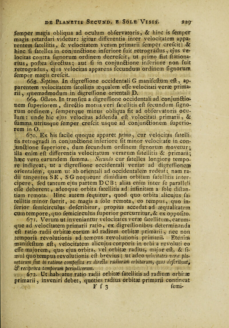 femper magis obliqua ad oculum obfervatoris, & hinc is femper magis retardari videtur: igitur differentia inter velocitatem appa¬ rentem fatellitis, & velocitatem veram primarii femper crefcit hinc fi fatelles in conjunftione inferiore fuit retrogradus, ejus ve¬ locitas contra fignorum ordinem decrefcit, ut primo fiat ilationa- rius, poftea dire&us ; aut fi in conjunftione inferiore non fuit retrogradus, ejus velocitas apparens fecundui-n ordinem fignorum femper magis crefcit. 668- Septimo. In digreffione occidentali G manifeftum eft, ap¬ parentem velocitatem fatellitis aequalem effe velocitati veræ prima¬ rii , quemadmodum in digreffione orientali D. 669. Oftavo. In tranfitu a digreffione occidentali ad conjunctio¬ nem fuperiorem , dire&io motus veri fatellitis eft fecundum figno¬ rum ordinem, femperque minus obliqua fit ad obfervatoris ocu¬ lum : unde hic ejus velocitas addenda eft volocitati primarii •> & fumma utriusque femper crefcit usque ad conjunctionem fuperio¬ rem in O. 670. Ex his facile quoque apparet primo, cur velocitas fatellb tis retrogradi in conjunctione inferiore fit minor velocitate in con- junCtione fuperiore, dum fecundum ordinem fignorum movetur; ilia enim eft differentia velocitatum verarum fatellitis & primarii; hsec vero earundem fumma. Secundo cur fatelles longiore tempo¬ re indigeat, ut a digreffione occidentali veniat ad digreffionem orientalem, quam ut ab orientali ad occidentalem redeat: nam ra¬ dii tangentes SE , S G nequeunt dimidiam orbitam fatellitis inter¬ cipere^ fed tantum ejus partem DCB; alias enim inter fe paralleli effe deberent, adeoque orbita fatellitis ad infinitam a fole diffan- tiam remota. Hinc autem fequitur, quod quo orbita alicujus fa¬ tellitis minor fuerit, ac magis a fole remota, eo tempus, quo in¬ ferior femicirculus deferibitur, propius accedat ad aequalitatem cum tempore, quo femicirculus fuperior percurritur,& exoppofito. 671. Verum ut inveniantur velocitates verae fatellitum, earum- que ad velocitatem primarii ratio, ex digreffionibus determinanda eft ratio radii orbitae eorum ad radium orbitae primarii, nec non temporis revolutionis ad tempus revolutionis primarii. Etenim manifeftum eft, velocitatem alicujus corporis in orbi a revoluti eo effe majorem, quo ejus orbita, vel orbitae radius, major eft, & fi- mul quo tempus revolutionis eft brevius ; ut adeo velocitates veræ pla¬ netarum fini in ratione compofita ex direSla radiorum orbitarum, quas deferibunt, reciproca temporum periodicorum. 672. Ut habeatur ratio radii orbitae fatellitisad radium orbitae primarii 5 inveniri debet, quoties radius orbitae primarii contineat