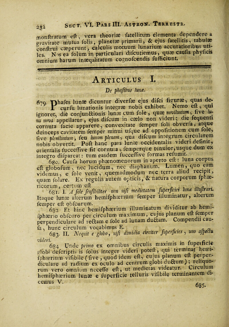 monflratum eft, vera theoriae fatellitum elementa dependere a wravitate mutua folis, planetae primam, & ejus fatelhtis, tabulae conftrui cæperunt, calculis motuum lunarium accuratioribus uti¬ les. Nos ea folum in particulari difcutiemus, quæ caufis phyficis omnium harum inæqalitatum cognofcendis fufficiunt. Articulus I. De phqfibus lunæ. 670. Tlhafes lunæ dicuntur diverfæ ejus difci figurae, quas de* JL cur fu lunationis integrae nobis exhibet. Nemo eft , qui ignoret, die conjunttionis lunæ cum foie , quæ novi/umum, five lu¬ na nova appellatur, ejus difcum in caelo non videri; die iequenti cornuta facie apparere, convexitate femper foli obveria, atque deinceps cavitatem femper minui ufque ad oppofitionem cum loie, five plenilunium, feu lunam plenam, qua difcum integrum circularem nobis obvertit. Poft hanc pars lunæ occidentalis videri definit, orientalis fucceffive fit cornuta , femperque tenuior, usque dum ex integro difpareat: tum easdem fucceffive formas refumit. 6)$o. Caufa horum phaenomenorum in aperto eft : luna corpus eft globofum, nec lucidum, nec diaphanum. Lumen, quo eam videmus, e fole venit, quemadmodum nec terra aliud recipit, quam folare. Ex regulis autem opticis, & natura corporum fphæ- ricorum, certum eft . . „T, n ' . 681. I. A fole fenjibiliter non nifi medietatem Juperficiet lunæ illujtraru Itaque lunæ alterum hemifphærium femper illuminatur, alteium femper eft obfcnrum. . ...... , . - 682 Et hinc hemifphærium illuminatum dividitur ab hemi- fphærio obfcuro per circulum maximum r cujus planum elt femper perpendiculare ad reftam e fole ad lunam du£tam. Compen 11 cau¬ fa , hunc circulum vocabimus E. „ . - a 683. II. Nequit e globo, nifi dimidia jirciter fuperpcies , uno ajpebtu 604 Unde primo ex omnibus circulis maximis in fupeificie globi' defcriptis is folus integer videri poteft, qui terminat hemi- fphærium vifibile (five , quod idem eft, cujus planum eft perpen¬ diculare ad radium exoculo ad centrum globi ductum ); reliquo¬ rum vero omnium necefle eft, ut medietas videatur. . Circu um hemifphærium lunæ e fuperficie telluris vifibile terminantem eemus V. ^ i