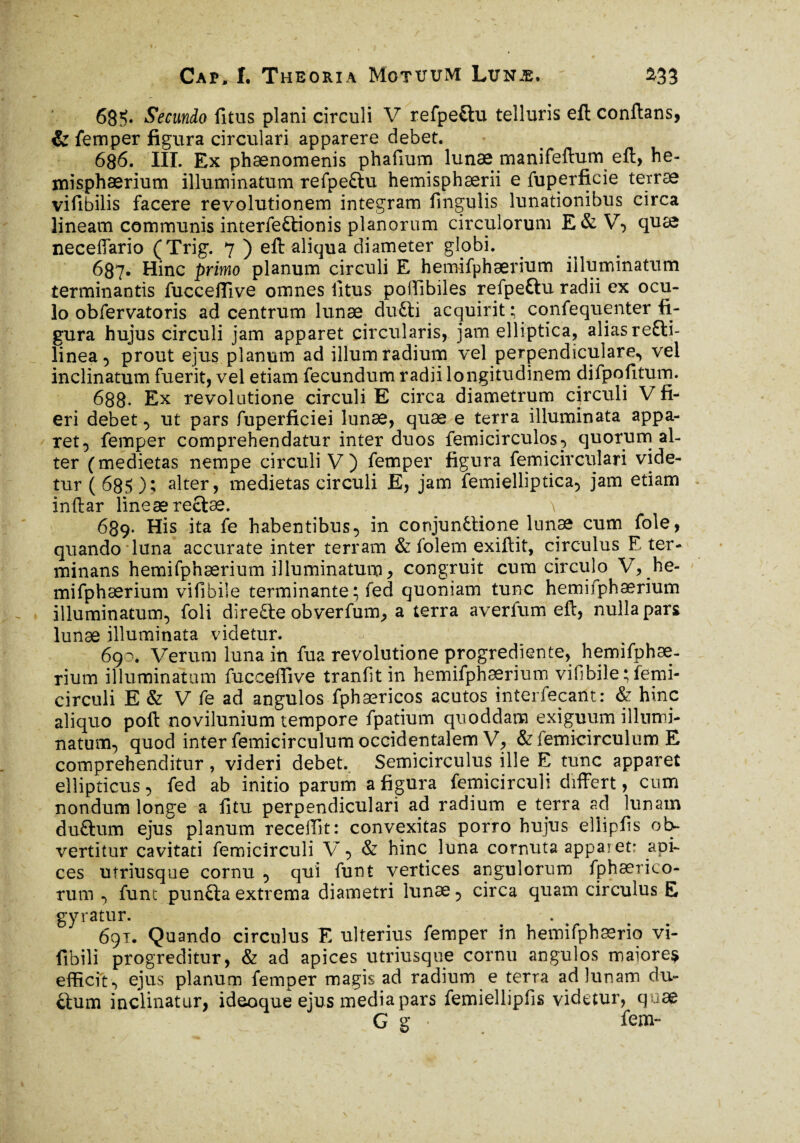 68îv Secundo litus plani circuli V refpe&u telluris eft conflans, & femper figura circulari apparere debet. 686. III. Ex phaenomenis phafium lunae manifeftum eft, he¬ misphaerium illuminatum refpe&u hemisphaerii e fuperficie teirae vifibilis facere revolutionem integram fmgulis lunationibus circa lineam communis interfectionis planorum circulorum E&V, quae neceffario (Trig. 7 ) eft aliqua diameter globi. 687. Hinc primo planum circuli E hemifphærium illuminatum terminantis fuccefiîve omnes litus pollibiles refpe&u radii ex ocu¬ lo obfervatoris ad centrum lunae dufti acquirit ; confequenter fi¬ gura hujus circuli jam apparet circularis, jam elliptica, alias reCti- linea ^ prout ejus planum ad illum radium vel perpendiculare^ vel inclinatum fuerit, vel etiam fecundum radii longitudinem difpofitum. 688. Ex revolutione circuli E circa diametrum circuli V fi¬ eri debet, ut pars fuperficiei lunae, quæ e terra illuminata appa¬ ret, femper comprehendatur inter duos femicirculos, quorum al¬ ter (medietas nempe circuli V) femper figura femicirculari vide¬ tur (685); alter, medietas circuli E, jam femielliptica, jam etiam inftar lineæ rectae. \ 689. His ita fe habentibus, in conjun&ione lunae cum fole, quando luna accurate inter terram & folem exiftit, circulus E ter¬ minans hemifphærium illuminatum, congruit cum circulo V, he¬ mifphærium vifibile terminante; fed quoniam tunc hemifphærium illuminatum, foli direfte obverfum, a terra averfum eft, nulla pars lunæ illuminata videtur. 690. Verum luna in fua revolutione progrediente, hemifphæ- rium illuminatam fuccefiîve tranfit in hemifphærium vifibile^emi- circuli E & V fe ad angulos fphæricos acutos interférant: & hinc aliquo poft novilunium tempore fpatium quoddam exiguum illumi¬ natum, quod inter femicirculum occidentalem V, & femicirculum E comprehenditur, videri debet. Semicirculus ille E tunc apparet ellipticus, fed ab initio parum a figura femicirculi differt, cum nondum longe a litu perpendiculari ad radium e terra ad lunam duftum ejus planum recellit: convexitas porro hujus eliipfis ob¬ vertitur cavitati femicirculi V, & hinc luna cornuta apparet: api¬ ces utriusque cornu , qui funt vertices angulorum fphærico- rum , funt pun&aextrema diametri lunæ, circa quam circulus E gyratur. 691. Quando circulus E ulterius femper in hemifphærio vi- fibili progreditur, & ad apices utriusque cornu angulos maiore* efficit , ejus planum femper magis ad radium e terra ad lunam du¬ ctum inclinatur, ideoque ejus inedia pars femiellipfis videtur, quae G g ■ fem-
