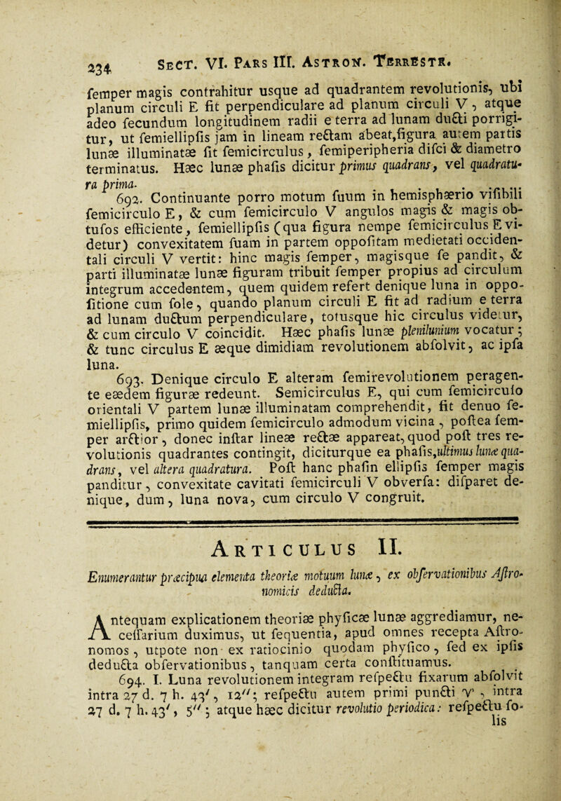 femper magis contrahitur usque ad quadrantem revolutionis, ubi planum circuli E fit perpendiculare ad planum circuli V, atque adeo fecundum longitudinem radii e terra ad lunam duai porrigi¬ tur, ut femiellipfis jam in lineam reftam abeat,figura autem partis lunse illuminatae fit femicirculus, femiperipheria difci & diametro terminatus. Haec lunae phafis dicitur primus quadrans, vel quadratu¬ ra prima. ...... 692. Continuante porro motum fuum m hemisphaerio vilibiu femicirculo E, & cum femicirculo V angulos magis & magis ob- tufos efficiente, femiellipfis (qua figura nempe femicirculus E vi¬ detur) convexitatem fuam in partem oppofitam medietati occiden¬ tali circuli V vertit: hinc magis femper, magisque fe pandit, & parti illuminatae lunæ figuram tribuit femper propius ad circulum integrum accedentem, quem quidem refert denique luna in oppo- iitione cum fole, quando planum circuli E fit ad radium e terra ad lunam duftum perpendiculare, totusque hic circulus videtur, & cum circulo V coincidit. Haec phafis lunae plenilunium vocatur 5 & tunc circulus E aeque dimidiam revolutionem abfolvit, ac ipfa luna. . 693. Denique circulo E alteram femirevolutionem peragen¬ te eaedem figurae redeunt. Semicirculus E, qui cum femicirculo orientali V partem lunae illuminatam comprehendit, fit denuo fe- lniellipfis, primo quidem femicirculo admodum vicina , poftea fem¬ per arftior, donec inftar lineæ re&æ appareat, quod poft tres re¬ volutionis quadrantes contingit, diciturque ea çhafisjiltimuslunœqua- drans, vel altera quadratura, Poft hanc phafin ellipfis femper magis panditur, convexitate cavitati femicirculi V obverfa: difparet de¬ nique, dum, luna nova, cum circulo V congruit. tCM Articulus II. Enumerantur præcipw elementa theoriae motuum lunæ, ex obfervationibus /fjlro* nomicis dedufta. Antequam explicationem theoriae phyficæ lunae aggrediamur, ne- celfarium duximus, ut fequentia, apud omnes recepta Altro- nomos, utpote non ex ratiocinio quodam phyfico, fed ex ipfis dedu£ta obfervationibus, tanquam certa conftituamus. 694. I. Luna revolutionem integram refpe&u fixarum abfolvit intra 27 d. 7 h. 43', 12; refpe&u autem primi pun£ti V , intra %l d. 7 h. 43', 5 ; atque hæc dicitur revolutio periodica : refpettu fo-