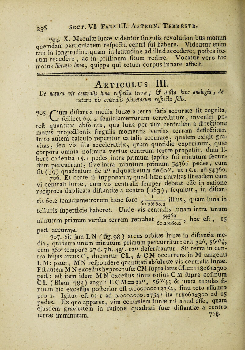 O 704. X. Maculas lunæ videntur fingulis revolutionibus motum quemdam particularem refpe&u centri fui habere. Videntur enim tam in longitudine,quam in latitudine ad illud accedere; poftea ite¬ rum recedere, ac in priftinum fitum redire. Vocatur vero hic motus libratio lun<e, quippe qui totum corpus lunare afficit. Articulus III. De naturel vis centralis lunae refpeüu terra y É? dutla hinc analogia , de natura vis centralis planetarum refpesèlu folis. 705. pum diftantia media lunæ a terra fatis accurate fit cognita, fcilicet 60. 2 femidiametrorum terreftrium, inveniri po- teft quantitas abfoluta, qua luna per vim centralem a direclione motus projectionis fingulis momentis verfus terram defleftitur. Inito autem calculo reperitur ea talis accurate, qualem exigit gra¬ vitas, feu vis illa acceleratrix, quam quotidie experimur, quæ corpora omnia noftratia verfus centrum terræ propellit, dum li¬ bere cadentia 15.1 pedes intra primum lapfus fui minutum fecun¬ dum percurrunt, five intra minutum primum $4360 pedes, cum fit (59) quadratum de 1 ad quadratum de 60, ut i$*i. ad 543^°* 706. Et certe fi fupponatur, quod hæc gravitas fit eadem cum vi centrali lunæ, cum vis centralis femper debeat effe in ratione reciproca duplicata diftantiæ a centro ( 163), fequitur , in diftan¬ tia 60.2 femidiametrorum hanc fore -—l~—— illius, quam luna in- 00.2x60.2 telluris fuperficie haberet. Unde vis centralis lunam intra unum minutum primum verfus terram retrahet ^0^6g~ 5 hoc eft, i5 ped. accurare. 707. Sit jam LN ffig.98) arcus orbitæ lunæ in diftantia me¬ dia , qui intra unum minutum primum percurritur : erit 32, 56///~* cum 360° tempore 2?d»7h. 43/*> deferibantur. Sit terra in cen¬ tro hujus arcus C, ducantur CL, & CM occurrens in M tangenti L M: patet, MN refpondere quantitati abfolutæ vis centralis lunæ. Eft autem M N exceflus hypotenufæ CM fupra latus CL=x 180612300 ped.: eft item idem MN exceflus finus totius CM fupra cofinum CL (Elem. 788) anguli LCM=a32//, & juxta tabulas fi- nuum hic excellas pofterior eft 0.0000000127 54 > finu toto aflumto pro 1. Igitur eft ut 1 ad 0.0000000127547 ita 118061230° ac^ 1$ pedes. Ex quo apparet, vim centralem lunæ nil aliud effe, quam ejusdem gravitatem in ratione quadrati fuæ diftantiæ a centro terræ imminutam. 7°8-