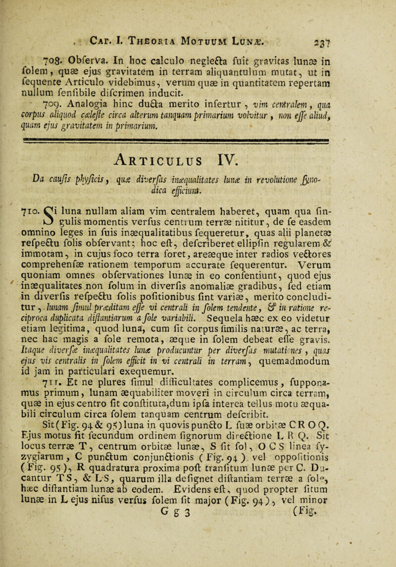 708. Obferva. In hoc calculo negîetta fuit gravitas lunæ in folem, quæ ejus gravitatem in terram aliquantulum mutat, ut in fequente Articulo videbimus, veruni quæ in quantitatem repertam nullum fenfibile difcrimen inducit. 709. Analogia hinc duûa merito infertur, vim centralem, qua corpus aliquod cœlefte circa alterum tanquam primarium volvitur , non ejje aliud, quam ejus gravitatem in primarium. Articulus IV. Da caufis phy ficis, qua diverfas inaequalitates luna in revolutione Jyno■- dica efficiunt, 710. Qi luna nullam aliam vim centralem haberet, quam qua fin- gulis momentis verfus centrum terræ nititur, de fe easdem omnino leges in fuis inaequalitatibus fequeretur, quas alii planetæ refpeftu folis obfervant; hoc eft, deferiberet ellipfin regularem &1 immotam, in cujus foco terra foret, areæque inter radios veftores comprehenfæ rationem temporum accurate fequerentur. Verum quoniam omnes obfervationes lunæ in eo confentiunt, quod ejus inaequalitates .non folum in diverfis anomaliæ gradibus, fed etiam in diverfis refpe&u folis pofitionibus fint variæ, merito concludi¬ tur , lunam fimid praeditam effe vi centrali in folem tendente, & in ratione re¬ ciproca duplicata dijlantiarum a fole variabili' Sequela hæc ex eo videtur etiarn legitima, quod luna, cum fit corpus fimilis naturae, ac terra, nec hac magis a fole remota, æque in folem debeat effe gravis. Itaque diverfe inaequalitates lunæ producuntur per diverfas mutationes , quas ejus vis centralis in folem efficit in vi centrali in terram, quemadmodum id jam in particulari exequemur. 711. Et ne plures fimul difficultates complicemus, fuppona- mus primum, lunam aequabiliter moveri in circulum circa terram, quæ in ejus centro fit conftituta,dum ipfa interea tellus motu aequa¬ bili circulum circa folem tanquam centrum deferibit. Sit(Fig. 94& 9?)luna in quovispun£to L fuæ orbitæ CROQ. Ejus motus fit fecundum ordinem fignorum direftione L R Q. Sit locus terræ T, centrum orbitæ lunæ, S fit fol, O CS linea fy- zygiarum , C punftum conjunftionis ( Fig. 94 ) vel oppofitionis (Fig. 95 ), R quadratura proxima poft tranfitum lunæ per C. Du¬ cantur T S, & LS, quarum ilia defignet diftantiam terræ a fol°, hæc difiantiam lunæ ab eodem. Evidens efK quod propter fitum lunæ in L ejus nifus verfus folem fit major (Fig. 94), vel minor G g 3 (Fig.