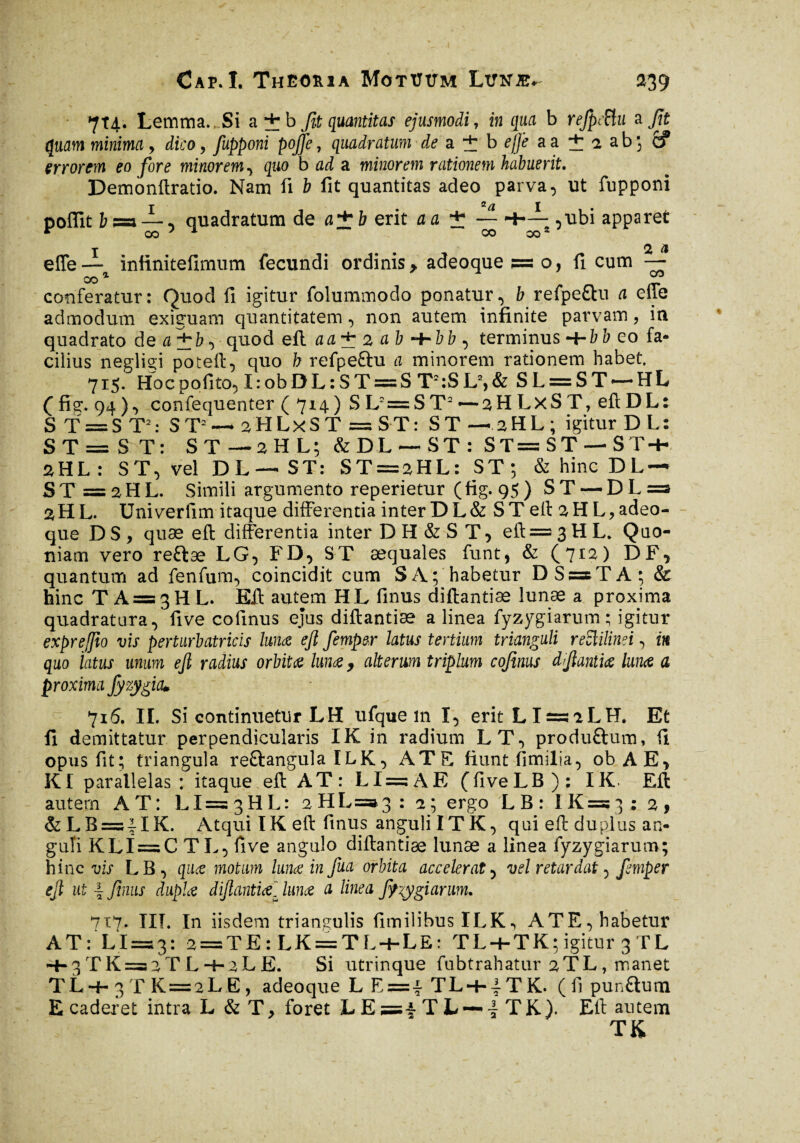 7T4. Lemma...Si a + b fit quantitas ejusmodi, in qua b refpSu a fit quam minima, dico, fupponi poffe, quadratum de ai bf|f aa + iab; if errorem eo fore minorem, quo b ad a minorem rationem habuerit. Demonftratio. Nam fi b fit quantitas adeo parva, ut fupponi poflit b~a — , quadratum de a±b erit a a ± ~ -f-—s,ubi apparet elfe— iniinitefimum fecundi ordinis > adeoque?=o, fi cum — CO 1 ZJ conferatur: Quod fi igitur folummodo ponatur, b refpe£lu a elle admodum exiguam quantitatem, non autem infinite parvam, in quadrato de a~^b, quod eft aa± 2 ab ~t~bb , terminus -t-bb eo fa¬ cilius negligi poteft, quo b refpe&u a minorem rationem habet, 715. Hocpofito, I:obDL:ST = S T2:SL2,& SL = ST —HL (fis:. 94)9 confequenter ( 714) SL2=ST2—2HLXST, eftDL: S T = S T2: ST2— sfHLxST = S-T: ST-2HL; igitur DL: S T = S T : ST—2HL; &DL — ST: ST==ST-ST + 2HL: ST, vel DL — ST: ST = 2HL: ST; & hinc DL- ST = 2HL. Simili argumento reperietur (fig. 95) ST — DL=s 2HL. Univerfim itaque differentia inter DL& ST eft aHL,adeo- que D S , quae eft differentia inter DH&ST, eft = 3 H L. Quo¬ niam vero reftæ LG, FD, ST aequales funt, & (7r^) DF* quantum ad fenfum, coincidit cum SA; habetur DS = TA; & hinc TA = 3HL. Eft autem HL finus diftantiæ lunae a proxima quadratura,'fi ve cofinus ejus diftantiæ a linea fyzygiarum ; igitur expr effio vis perturbatricis lunce efi femper latus tertium trianguli reclilinei, m quo latus unum ejl radius orbitœ lunae 9 alterum triplum cofinus dflantiœ lunce a proxima Jy zygia» 715. II. Si continuetur LH ufque m I, erit LI=5aLH. Et fi demittatur perpendicularis IK in radium LT, produ&um, fi opus fit; triangula re&angula ILK, ATS fiunt fimilia, ob AE, KI parallelas : itaque eft AT: LI = A E (fiveLB): IK. Eft autem AT: L1= 3 H L : 2HL=^3 : 2; ergo L B : I K =5 3 ; 2 , &LB = 4IK. Atqui IK eft finus angulilTK, qui eft duplus an¬ guli KLÏ = C TL, fi ve angulo diftantiæ lunae a linea fyzygiarum; hinc vis LB , quæ motum lunce in fua orbita accelerat, vel retardat, femper ejl ut 4 finus duple dijlanticel lunce a linea ffiygiarum. 717. IIT. In iisdem triangulis fimilibusILK, ATE, habetur AT: LI=53: 2 = TE:LK = TL + LE: TL + TK; igitur 3 TL -f- 3 T K =3 2 T L + 2LE. Si utrinque fubtrahatur 2TL, manet TL+ 3 T K = 2 L E, adeoque L E=4 TL-+-4 T K. ( fi pun&um E caderet intra L & T > foret L E 5=4 T L — - T K ). Eft autem T K
