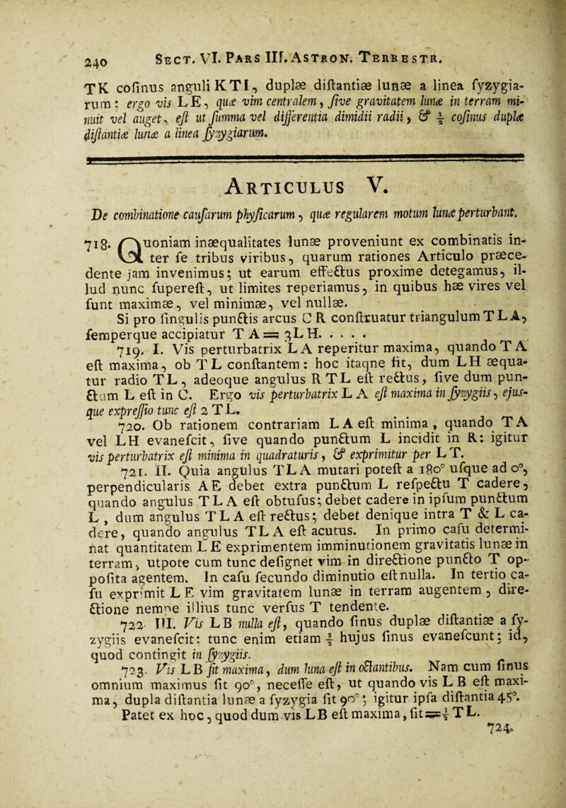 2^0 TK cofinus anguli K TI., dupîæ diftantiæ lunæ a linea fyzygia- rum ; ergo vis LE-, quœ vim centralem, five gravitatem lunæ in terram mi¬ nuit vel auget , ejl ut fumma vel differentia dimidii radii, & ~ cofinus duplet diftantiæ lunæ a linea fyzygiarum. \ £ Articulus V. De combination? caufarum phyjîcarum , quæ regularem motum lunœ perturbant. 71g. /Quoniam inæqualitates lunæ proveniunt ex combinatis in- vDl ter fe tribus viribus, quarum rationes Articulo praece¬ dente jam invenimus; ut earum effeftus proxime detegamus, il¬ lud nunc fupereft, ut limites reperiamus, in quibus hæ vires vel funt maximae, vel minimae, vel nullae. Si pro fin gulis punftis arcus C R conftruatur triangulum T LA, femperque accipiatur T A =3 3LH. 719. I. Vis perturbatrix LA reperitur maxima, quando TA eft maxima, ob TL conflantem : hoc itaqne fit, dum LH aequa¬ tur radio TL, adeoque angulus RTLeft reditis, five dum pun- ftam L eft in C. Ergo vis perturbatrix L A eft maxima injyzygiis, ejus- que expreftio tunc eft 2 T L* 720. Ob rationem contrariam LÀ eft minima , quando TA vel LH evanefcit, five quando punftum L incidit in Rt igitur vis perturbatrix eft minima in quadraturis, £? exprimitur per LT. 721* IT. Quia angulus T L A mutari poteft a 1800 ufque ad o°, perpendicularis A E debet extra pundhim L refpe&u T cadere, quando angulus TL A eft obtufus; debet cadere in ipfum pundtum L , dum angulus TL A eft reftus; debet denique intra T & L ca¬ dere, quando angulus TL A eft acutus. In primo cafu determi¬ nat quantitatem LE exprimentem imminutionem gravitatis lunæ in terram, utpote cum tuncdefignet vim in direftione pundlo T op-> pofita agentem. In cafu fecundo diminutio eft nulla. In tertio ca¬ fu exprimit L E vim gravitatem lunæ in terram augentem , dire- dlione nenme illius tunc verfus T tendente. 722- ni. Vis LB nulla eft, quando finus duplæ diftantiæ a fy- zygiis evanefcit: tunc enim etiam 4 hujus finus evanefcunt; id, quod contingit in fyzygiis. 723. Vis LB fit maximay dum luna eft in orantibus. Nam cum finus omnium maximus fit 90% necelTe eft, ut quando vis LB eft maxi¬ ma, dupla diftantia lunæ a fyzygia fit 90°; igitur ipfa diftantia4$0. Patet ex hoc, quod dum vis LB eft maxima, fitTL.