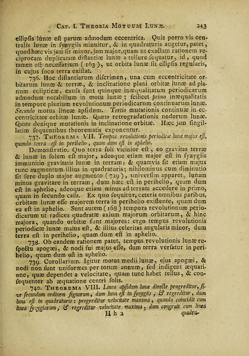 ellipfis lunæ eft parum admodum eccentrica. Quia porro vis cen¬ tralis lunae in fy&ygiis minuitur, & in quadraturis augetur, patet, quod hæc vis jam fit minor, jam major,quam ut exaftam rationem re¬ ciprocam duplicatam diftantiæ lunæ a tellure fequatur, id, quod tamen eft necefiarium ( 163 ), ut orbita lunæ fit ellipfis regularis, in cujus foco terra exiftat. 736. Hoc diftantiarum difcrimen, una cum eccentricitate or¬ bitarum lunæ & terræ, & inclinatione plani orbitæ lunæ ad pla¬ num eclipticæ, caufa funt quinque inæqualitatum periodicarum admodum notabilium in motu lunæ ; fcilicet primo inaequalitatis in tempore plurium revolutionum periodicarum continuarum lunæ. Secundo motus lineae apfidnm. Tertio mutationis continuas in ec¬ centricitate orbitæ lunæ. Qiiarto retrogradationis nodorum lunæ. Qiiinto denique mutationis in inclinatione orbitæ. Hæc jam lingil- latim fequentibus theorematis exponentur. 737. Theorema VII. Tempus revolutionis periodico* lunæ majus eft, quando terra eft in perihelio , quam dum eft in aphelio. Demonftratio. Quo terra foli vicinior eft, eo gravitas terræ & lunæ in folem eft major, adeoque etiam major eft in fyzygiis immunitio gravitatis lunæ in terram: & quamvis fit etiam majus tunc augmentum.illius in quadraturis; nihilominus cum diminutio fit fere duplo major augmento (729), univerfim apparet, lunam minus gravitare in terram , dum hæc efl: in perihelio, quam dum efl: in aphelio, adeoque etiam minus ad terram accedere in primo, quam in fecundo cafu. Ex quo fequitur, ceteris omnibus paribus, orbitam lunæ effe majorem terra in perihelio exiftente, quam dum ea efl: in aphelio. Sunt autem ( 168 ) tempora revolutionum perio¬ dicarum ut radices quadratae axium majorum orbitarum, & hinc majora, quando orbitæ funt majores: ergo tempus revolutionis periodicae lunæ maius eft, & illius celeritas angularis minor, dum terra eft in perihelio, quam dum eft in aphelio. 738. Ob eandem rationem patet, tempus revolutionis lunæ re- fpeftu apogæi, & nodi fui majus elfe, dum terra verfatur in peri¬ helio, quam dum oft in aphelio. 739. Corollarium. Igitur motus medii lunæ, ejus apogæi, & nodi non funt uniformes per totum annum, fed indigent aequati¬ one, quæ dependet a velocitate, quam tunc habet tellus, & cou- fequenter ab aequatione centri folis. 740. Theorema VIIL Linea apfidnm lunæ direSle progreditur,fi¬ nie fie eundum ordinem fignorum, dum luna eft in fiyzygiis ; .£? regreditur, dum hma eft in quadraturis : progreditur velocitate maxima , quando coincidit cum tinea fy zygiarum ; t? regreditur velocitate maxima, dum congruit cum lines H h % „ quadra^