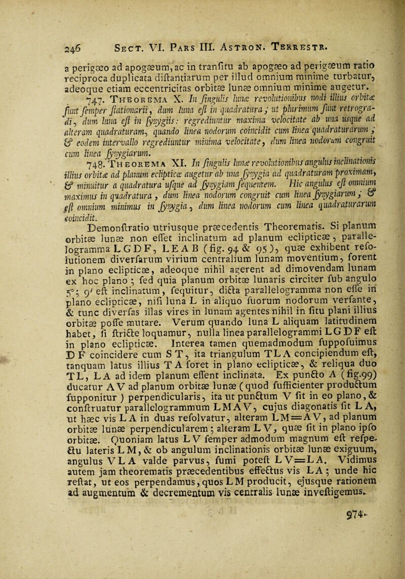 a perigæo ad apogæum,ac in tranfitu ab apogæo ad perigæum ratio reciproca duplicata diftantiarum per ilîud omnium minime turbatur, adeo que etiam eccentricitas orbitæ lunæ omnium minime augetur. 747. Theorema X. In Jingulis lunæ revolutionibus nodi illius orbitæ fimt femper Jlationani, dum luna eft in quadratura ; ut plurimum faut retrogra¬ di dum luna ejl in [y zygiis : regrediuntur maxima velocitate ab una usque ad alteram quadraturam, quando linea nodorum coincidit cum linea quadraturarum ; & eodem intervallo regrediuntur minima velocitate, dum linea nodorum congruit cum linea fyzygiarum. 748. Theorema XI. In Jingulis lunæ revolutionibus angulus inclinationis illius orbita ad planum eclipticce augetur ab una Jyzygia ad quadraturam proximam, gf minuitur a quadratura ufque ad fyzygiam fequentem. Hic angulus ejl omnium maximus in quadratura , dum linea nodorum congruit cum linea fyzygiarum ; 0 À omnium minimus in fy zygia, dum linea nodorum cum linea quadraturarum coincidit. Demonftratio utriusque praecedentis Theorematis. Si planum ©rbitæ lunæ non edet inclinatum ad planum eclipticae, paralie- logramma LGDF, LEAB ( fig. 94 & 95 )5 quae exhibent refo- lutionem diverfarum virium centralium lunam moventium, forent in plano eclipticæ, adeoque nihil agerent ad dimovendam lunam ex hoc plano ; fed quia planum orbitæ lunaris circiter fub angulo 50; 9'eft inclinatum, fequitur, di£la parallelogramma non elfe in plano eclipticae, nifi luna L in aliquo filorum nodorum verfante, & tunc diverfas illas vires in lunam agentes nihil in fitu plani illius orbitæ poffe mutare. Verum quando luna L aliquam latitudinem habet, fi fbri£te loquamur, nulla lineaparallelogrammi LG DF eft in plano eclipticæ. Interea tamen quemadmodum fuppofuimus D F coincidere cum ST, ita triangulum TLA concipiendum eft, tanquam latus illius TA foret in plano eclipticæ, & reliqua duo TL, LA ad idem planum effent inclinata. Ex pun&o A (fig.99) ducatur A V ad planum orbitæ lunæ (quod fufficienter produflum fupponitur ) perpendicularis, ita ut punftum V fit in eo plano, & conftruatur parallelogrammum LMAV, cujus diagonatis fit LA, lit hæc vis LA in duas refolvatur, alteram LM = A V, ad planum orbitæ lunæ perpendicularem ; alteram L V, quæ fit in piano ipfo orbitæ. Quoniam latus L V femper admodum magnum eft refpe- üu lateris L M, & ob angulum inclinationis orbitæ lunæ exiguum, angulus VLA valde parvus, fumi poteft LV=LA, Vidimus autem jam theorematis praecedentibus effeaus vis LA; unde hic t eft at, ut eos perpendamus, quos LM producit, ejusque rationem ad augmentum & decrementum vis centralis lunae inveftigemus.
