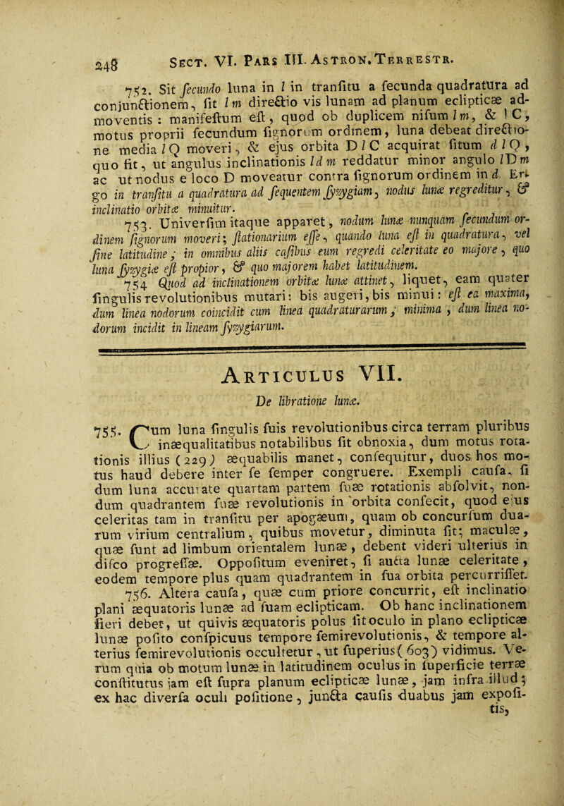 7*2. Sit fecundo luna in 1 in tranfitu a fecunda quadratura ad cor.jun&ionern, fit / m direftio vis lunam ad planum eclipticæ ad¬ moventis : manifeftum eft, qupd ob duplicem nifum Im, & IC, motus proprii fecundum lignorum ordmem, luna debeat diretho- ne media l Q moveri, & ejus orbita D l C acquirat fitum dlQ, quo fit, ut angulus inclinationis Idm reddatur minor angulo IT>m ac ut nodus e loco D moveatur contra fignorum ordinem in d. Er. go in tranfitu a quadratura ad fequentem Jyzygiam, nodus luna regreditur, ÊT inclinatio orbita minuitur. 753. Uni verfim itaque apparet, nodum luna -nunquam Je eundum or¬ dinem fignorum moverit, Jlationarium ejje^ quando luna ejl iu quadratu)a•> vel fine latitudine ; in omnibus aliis cafibus eum regredi celeritate eo majore, quo luna Jyzygia ejl propior , & quo majorem habet latitudinem. 754 Qiiod ad inclinationem orbita Iunx attinet, liquet -, eam quater fingulis revolutionibus mutari: bis augeri, bis minui: ejl ea maxima, dum linea nodorum coincidit cum linea quadraturarum ; minima , dum linea no¬ dorum incidit in lineam fizygiarum. Articulus VII. De libratione luna. 755. ptim luna fingulis fuis revolutionibus circa terram pluribus V inaequalitatibus notabilibus fit obnoxia, dum motus rota¬ tionis illius (229; aequabilis manet, confequitur, duos hos mo¬ tus haud debere inter fe femper congruere. Exempli caufa, fi dum luna accurate quartam partem fuæ rotationis abfolvit, non¬ dum quadrantem fuæ revolutionis in'orbita confecit, quod e us celeritas tam in tranfitu per apogæum, quam ob concurfum dua¬ rum virium centralium, quibus movetur, diminuta fit; maculas, quæ funt ad limbum orientalem lunae, debent videri ulterius in difeo progresse. Oppofitum eveniret, fi auéta lunae celeritate, eodem tempore plus quam quadrantem in fua orbita percurriffet. 756. Altera caufa, quæ cum priore concurrit, eft inclinatio plani æquatoris lunæ ad fuam eclipticam. Ob hanc inclinationem fieri debet, ut quivis æquatoris polus fitoculo in plano eclipticae lunæ polito confpicuus tempore femirevolutionis, & tempore al¬ terius femirevolutionis occultetur, ut fuperius{ 603) vidimus. Ve¬ rum quia ob motum lunas in latitudinem oculus in iuperficie terrae conllitutus jam eft fupra planum eclipticæ lunæ, jam infra illud3 ex hac diverfa oculi politione, junfta caulis duabus jam expoli¬ tis,