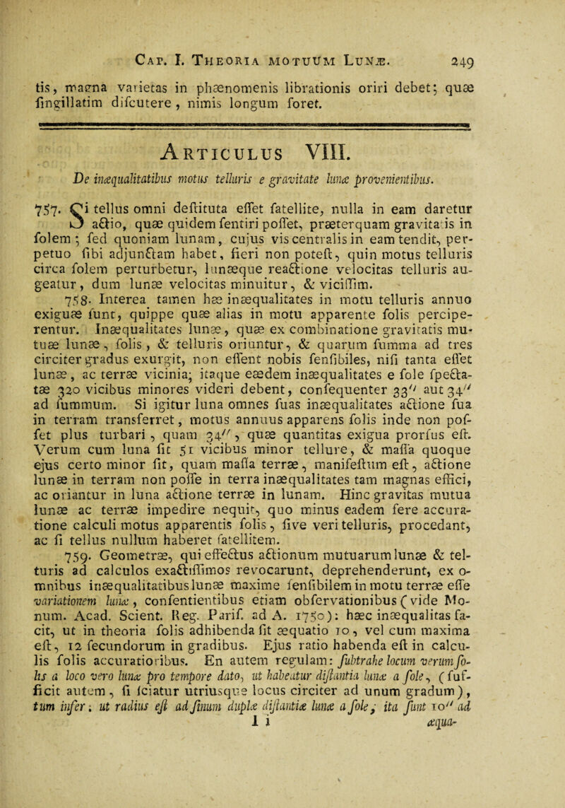 tis, maena varietas in phaenomenis librationis oriri debet; quæ fingillatim difcutere , nimis longum foret. Articulus VIII. De inœqualitatibus motus telluris e gravitate lunae provenientibus. 757. Çi tellus omni deftituta effet fatellite, nulla in eam daretur O aftio, quæ quidem fentiri poffet, præterquam gravitais in fol em ; fed quoniam lunam, cujus vis centralis in eam tendit, per¬ petuo fibi adjungam habet, fieri non poteft, quin motus telluris circa folem perturbetur, lunæque reaftione velocitas telluris au¬ geatur, dum lunæ velocitas minuitur, & viciffim. 758. Interea tamen hæ inæqualitates in motu telluris annuo exiguas iunt, quippe quæ alias in motu apparente folis percipe¬ remur. Inæqualitates lunæ, quæ ex combinatione gravitatis mu- tuæ lunæ, folis, & telluris oriuntur, & quarum fumma ad tres circiter gradus exurgit, non effent nobis fenfibiles, nifi tanta effet lunæ, ac terræ vicinia; itaque eædem inæqualitates e foie fpefta- tæ 320 vicibus minores videri debent, confequenter 33'' aut 34/V ad fummum. Si igitur luna omnes fixas inæqualitates aftione fua in terram transferret, motus annuus apparens folis inde non pof- fet plus turbari , quam 34 , quæ quantitas exigua prorfus eft. Verum cum luna fit 51 vicibus minor tellure, & mafia quoque ejus certo minor fit, quam mafia terræ, manifeilum eft, a£lione lunæ in terram non polle in terra inæqualitates tam magnas effici, ac oriantur in luna a&ione terræ in lunam. Hinc gravitas mutua lunæ ac terræ impedire nequit, quo minus eadem fere accura¬ tione calculi motus apparentis folis, five veri telluris, procedant, ac fi tellus nullum haberet fatellitem. 759. Geometræ, qui effeftus aftionum mutuarum lunæ & tel- turis ad calculos exa£hfiimos revocarunt, deprehenderunt, ex o- mnibus inaequalitatibus lunæ maxime fenfibilem in motu terræ effe variationem Ium:, confentientibus etiam obfervatîonibus ( vide Mo- num. Acad. Scient. Reg. Parifi ad A. 1750): hæc inaequalitas fa¬ cit, ut in theoria folis adhibenda fit æquatio tq, vel cum maxima eft, 12 fecundorum in gradibus. Ejus ratio habenda eft in calcu¬ lis folis accuratioribus. En autem regulam: fubtrahe locum verumfo- lis a loco vero luna: pro tempore dato, ut habeatur diftantia lunæ a fole, (fuf- ficit autem, fi fciatur utriusqus locus circiter ad unum gradum), tum infer ; ut radius eft ad finum duplœ diftantiœ lunæ a foiey ita faut to/7 ad 1 i œqucir