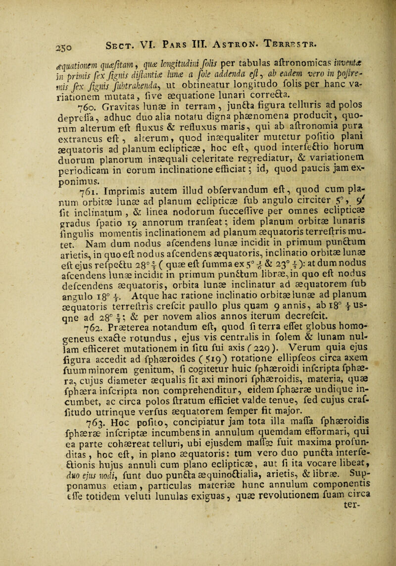 aquationem qiuefîtam, quæ longitudini folis per tabulas aftronomicas inventa in primis fex fignis diftantia lima a foie addenda eft, ab eadem vero in pojire- mis fex fignis fubtrahenda, ut obtineatur longitudo folis per hanc va¬ riationem mutata, five æquatione lunari correâa. 760. Gravitas lunæ in terram , junfta figura telluris ad polos depreffa, adhuc duo alia notatu digna phænomena producit , quo¬ rum alterum eft fluxus & refluxus maris, qui ab aftronomia pura extraneus eft , alterum, quod inaequaliter mutetur politio plani sequatoris ad planum eclipticae, hoc eft, quod interfeflio horum duorum planorum inaequali celeritate regrediatur, & variationem periodicam in eorum inclinatione efiiciat ; id, quod paucis jam ex¬ ponimus. 761. Imprimis autem illud obfervandum eft, quod cum pla¬ num orbitæ lunæ ad planum eclipticae fub angulo circiter 5°,_ </ fit inclinatum , & linea nodorum fucceflive per omnes eclipticae gradus fpatio 19 annorum tranfeat ; idem planum orbitæ lunaris lingulis momentis inclinationem ad planum sequatoris terreftris mu¬ tet.0 Nam dum nodus afcendens lunæ incidit in primum pun&um arietis, in quo eft nodus afcendens sequatoris, inclinatio orbitæ lunæ eft ejus refpeftu 28°?( quæ eftfummaex5° J & 23° i): at dum nodus afcendens lunæ incidit in primum punitum librae,in quo eft nodus defcendens sequatoris, orbita lunæ inclinatur ad æquatorem fub angulo 180 •§•• Atque hac ratione inclinatio orbitæ lunæ ad planum sequatoris terreftris crefcit paullo plus quam 9 annis, abi8°fus* qne ad 28° f; & per novem alios annos iterum decrefcit. 762. Praeterea notandum eft, quod fi terra effet globus homo- geneus exafte rotundus, ejus vis centralis in folem & lunam nul¬ lam efficeret mutationem in fitu fui axis ( 229). Verum quia ejus figura accedit ad fphæroides (5*9) rotatione ellipfeos circa axem fuum minorem genitum, fi cogitetur huic fphæroidi infcripta fphæ- ra, cujus diameter æqualis fit axi minori fphæroidis, materia, quæ fphæra infcripta non comprehenditur, eidem fphæræ undique in¬ cumbet, ac circa polos ftratum efficiet valde tenue, fed cujus craf- fitudo utrinque verfus æquatorem femper fit major. 763. Hoc pofito, concipiatur jam tota illa mafia fphæroidis fphæræ infcriptæ incumbens in annulum quemdam efformari, qui ea parte cohæreat telluri, ubi ejusdem maffæ fuit maxima profun¬ ditas , hoc eft, in piano æquatoris: tum vero duo pun&a interfe- ftionis hujus annuli cum piano eclipticæ, aut fi ita vocare libeat, duo ejus nodi, funt duo punfta æquinoûialia, arietis, & libræ. Sup¬ ponamus etiam, particulas materiæ hunc annulum componentis tffe totidem veluti lunulas exiguas, quæ revolutionem fuam circa ter-