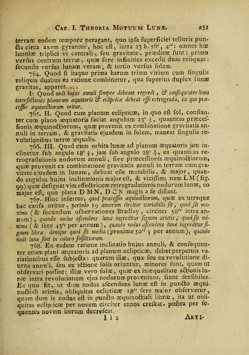 * * , *S terram eodem tempore peragant, quo ipfa fuperficiei telluris puri¬ fia circa axem gyrantur, hoc eft, intra 23 h. 56', 4: omnes hæ lunulae triplici vi centrali, feu gravitate, præditæ funt : primo verfus centrum terrae , quae fere infinities excedit duas reliquas : fecundo verfus lunam veram; & tertio verfus folem. 764, Quod fi itaque prima harum trium virium cum lingulis reliquis duabus ea ratione combinetur, qua fuperius duplex lunæ gravitas, apparet. I: Quod nodi hujus annuli femper debeant regredi, (f confeqiienter linea interfeftionis planorum æquatoris $ eclipcicæ debeat ejje retrograda, ex quo præ~ cejfto æquinoSliorum oritur. 765. II. Quod cum planum eclipticæ, in quo eft: fol, conftan- ter cum plano æquatoris faciat angulum 230 quantitas præcef- fionis æquinoftiorum, quæ provenit ex combinatione gravitatis an- .nuli in terram, & gravitatis ejusdem in folem, maneat fingulis re¬ volutionibus terræ aequalis. 766.. III. Quod cum orbita lunæ ad planum æquatoris jam in¬ clinetur fub angulo 18°-f, jam fub angulo 28° f> ea quantitas re* trogradationis nodorum annuli, five præceiîionis æquinoftiorum, quæ provenit ex combinatione gravitatis annuli in terram cum gra¬ vitate ejusdem in lunam, debeat efte mutabilis, & major, quan¬ do angulus hujus inclinationis major eft, & viciffim; namLM(fig. 99) quæ defignat vim effeftricemretrogradationis nodorum lunæ, eo major eft, quo plana D MN, D C N magis a fe diftant. 767. Hinc infertur, quod præcejfw œquinoEliorum, quæ ex utraque bac caufa oritur, periodo 19 annorum circiter variabilis fit ; quod fit ma¬ xima (& fecundum ofbervationes Bradlay, circiter 58 intra an¬ num), quando nodus afcendens luna: ingreditur fignum arietis; quod fit mi¬ nima (& fere 43'' per annum), quando nodus afcendens lunæ ingreditur fi¬ gnum libra: denique quod fit media (proxime 50'' f per annum), quando nodi lunæ funt in coluro foljiitiorum. 768. Ex eadem ratione inclinatio hujus annuli, & confequen- ter etiam plani æquatoris ad planum eclipticæ, debet perpetuis va¬ riationibus elfe fu bj eft a : quarum illæ, quæ feu ex revolutione di¬ urna annuli, feu ex aftione folis oriuntur, minores funt, quam ut obfervari poftint; illæ vero folæ, quæ ex inæqualitate aftionis lu¬ næ intra revolutionem ejus nodorum proveniunt, fiunt fenfibiles. Ex quo fit, ut dum nodus afcendens lunæ eft in punfto æqui- noftiali arietis, obliquitas eclipticæ 18 fere major obfervetur, quam dum is nodus eft in punfto æquinoftiali libræ , ita ut obli¬ quitas eclipricæ per novem circiter annos crefcat, poftea per fe- quentes novem iterum decrefcat. lia Arti-