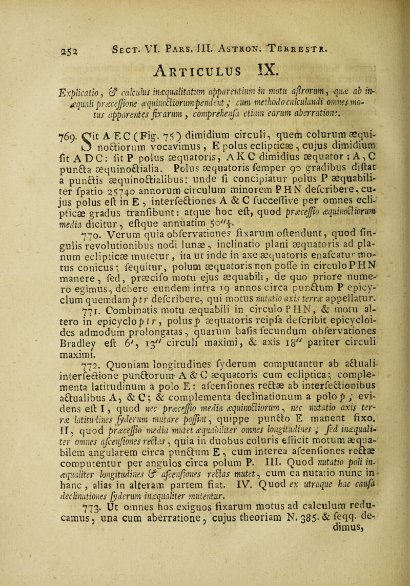 Articulus ÎX. Explicatio j 6? calculus inaequalitatum apparentium in motu aftrorum, -qiut ab in- œquali prœ'cejfîone æquinoBiorumpendent ; cum methodo calculandi omnes mo¬ tus apparentes fixarum > comprehenfa etiam earum aberratione. 769. Oit À EC (Fig. 75) dimidium circuli^ quem colurum æqui- O noftioram vocavimus, E polus eclipticæ ^ cujus dimidium fit AD C: fit P polus æquatoris, A K C dimidius æqnator :A^C punCta æquinoCtialia. Polus æquatoris femper 90 gradibus diftat a punftis æquinoaialibus: unde û concipiatur polus P æquabili- ter fpatio 2*5740 annorum circulum minorem PHN defcribere,cu¬ jus polus eft in E 5 interfeftiones A & C fucceffive per omnes ecli¬ pticæ gradus tranfibunt: atque hoc eft, quod prœcejfîo œquinoïïiorum media dicitur 5 eftque annuatim 5of. 770. Verum quia obfervationes fixarum oftendunt, quod fin- gulis revolutionibus nodi lunae* inclinatio plani æquatoris ad pla¬ num eclipticæ mutetur , ita ut inde in axe æquatoris enafcatùr mo¬ tus conicus; {equitur, polum æquatoris non polle in circulo PHN manere 5 fed, præcifo motu ejus æquabili, de quo priore nume¬ ro egimus 0 debere eundem intra 19 annos circa pun&um P epicy- clum quemdamptr defcribere, qui motus natatio axis terra appellatur. 771. Combinatis motu æquabili in circulo PHN, & motu al¬ tero in epicycloptr , polus]) æquatoris reipfa clefcribit epicycloi- des admodum prolongatas^ quarum b a fis fecundum obfervationes Bradley eft 6'5 13 circuli maximi, & axis 18 pariter circuli maximi. 772. Quoniam longitudines fyderum computantur ab a&uali interfe&ione punftorum A & C æquatoris cum ecliptica; comple¬ menta latitudinum a polo E; afcenfiones re&æ ab interfectionibus aftualibus A, & C; & complementa declinationum a polop ; evi¬ dens eft I, quod nec prœcejfio media aquimffiiorm, nec natatio axis ter- ne latitudines fyderum mutare pojjint^ quippe punCto E manent fixo. II, quod prcecejjio media mutet aequabiliter omnes longitudines ; fed in&quali- ter omnes afcenfiones reBas ^ quia in duobus coluris efficit motum aequa¬ bilem angularem circa pun&um E •> cum interea aicenfiones re&æ computentur per angulos circa polum P. III. Quod natatio poli in- aequaliter longitudines &? afcenfiones reBas mutet , cum ea nutatio nunc in hanc, alias in alteram partem fiat. IV. Quod ex utraque hac caufa declinationes fyderum inaequaliter mutentur. 773. Ut omnes hos exiguos fixarum motus ad calculum redu¬ camus 5 una cum aberratione, cujus theoriam N. 385* & feqq. c^e~ dimus,