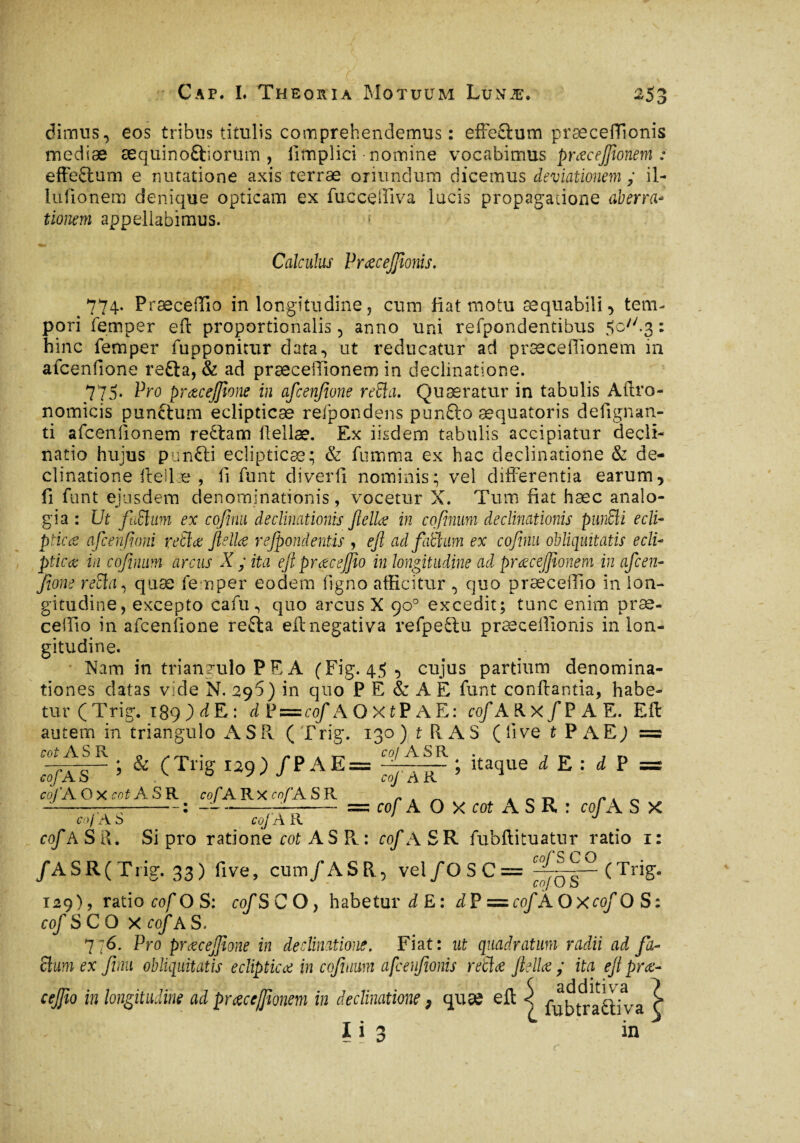 -O O dimus, eos tribus titulis comprehendemus : effeftum præceflionis mediæ æquinoftiorum , ilmplici nomine vocabimus prœcejfîonem : effeftum e nutatione axis terræ oriundum dicemus deviationem ; il- lufionem denique opticam ex fucceiîiva lucis propagatione aberra- tionem appellabimus. f Calculus Vraecejfioms. 774. Præceffio in longitudine, cum fiat motu æquabili, tem¬ pori femper eft proportionalis, anno uni refpondentibus 5c//-3 : hinc femper fupponitur data, ut reducatur ad præceffionem in afcenfione refta, & ad præceiTionem in declinatione. 775* Vro pratcejjione in afcenfione reda. Quaeratur in tabulis Aftro- nomicis punctum eclipticae refpondens punûo æquatoris defignan- ti afcenfionem re£ham ftellæ. Ex iisdem tabulis accipiatur decli¬ natio hujus punfti eclipticae; & fumma ex hac declinatione & de¬ clinatione ftellæ , fi funt diverti nominis; vel differentia earum, fi funt ejusdem denominationis, vocetur X. Tum fiat hæc analo¬ gia : Ut fuSlam ex cofimu declinationis fella; in cofinum declinationis pundi edi* pticcs afcenfioni retice felice refpond entis , eft ad faleam ex cofinu obliquitatis ecli- ptitae in cofinum arcus X ; ita eji praec effio in longitudine ad praecejftonem in afcen¬ fione reda, quæ femper eodem figno afficitur , quo præcefiio in lon¬ gitudine, excepto cafu, quo arcus X 90° excedit; tunc enim pr ae¬ ce ilio in afcenfione refta eft negativa refpeftu præceflionis in lon¬ gitudine. Nam in triangulo PE A (Fig. 45 , cujus partium denomina¬ tiones datas vide N. 29?) in quo P E & A E funt conflantia, habe¬ tur ( Trig. 189 ) d E : d P = cof AOXtPAE: cof AUx/PAE. Eft autem in triangulo A S R (Trig. 130) t R A S (live t P A E; = cot ASR 0 . . i* t\ a t-' coj ASR . , ; & (Trig 139) /PAE= -g— -- ; itaque d E : d P =s coj' A R cof A O X cot A S R : cof A S X cof AS cofA O X cot A S R cof A R X cof A S R coj'AS coJAR cof A SR. Si pro ratione cot A S R : cof ASR fubftituatur ratio 1: rnf'SC O /A S R ( T rig. 33) five, cum/ASR, vel/OSC = -A——(Trig. 129), ratio cof OS: cof SCO> habetur i E: dP — cofAOxcofOS: cof SCO X cof AS. 776. Pro prcecejfione in declinatione. Fiat: ut quadratum radii ad fa¬ cium ex finii obliquitatis eclipticae in cofinum afcenfionis retice f elice ; ita eft prae* cejjio in longitudine ad prceceflionem in declinatione , quse eft < fi^trafitiva Ç