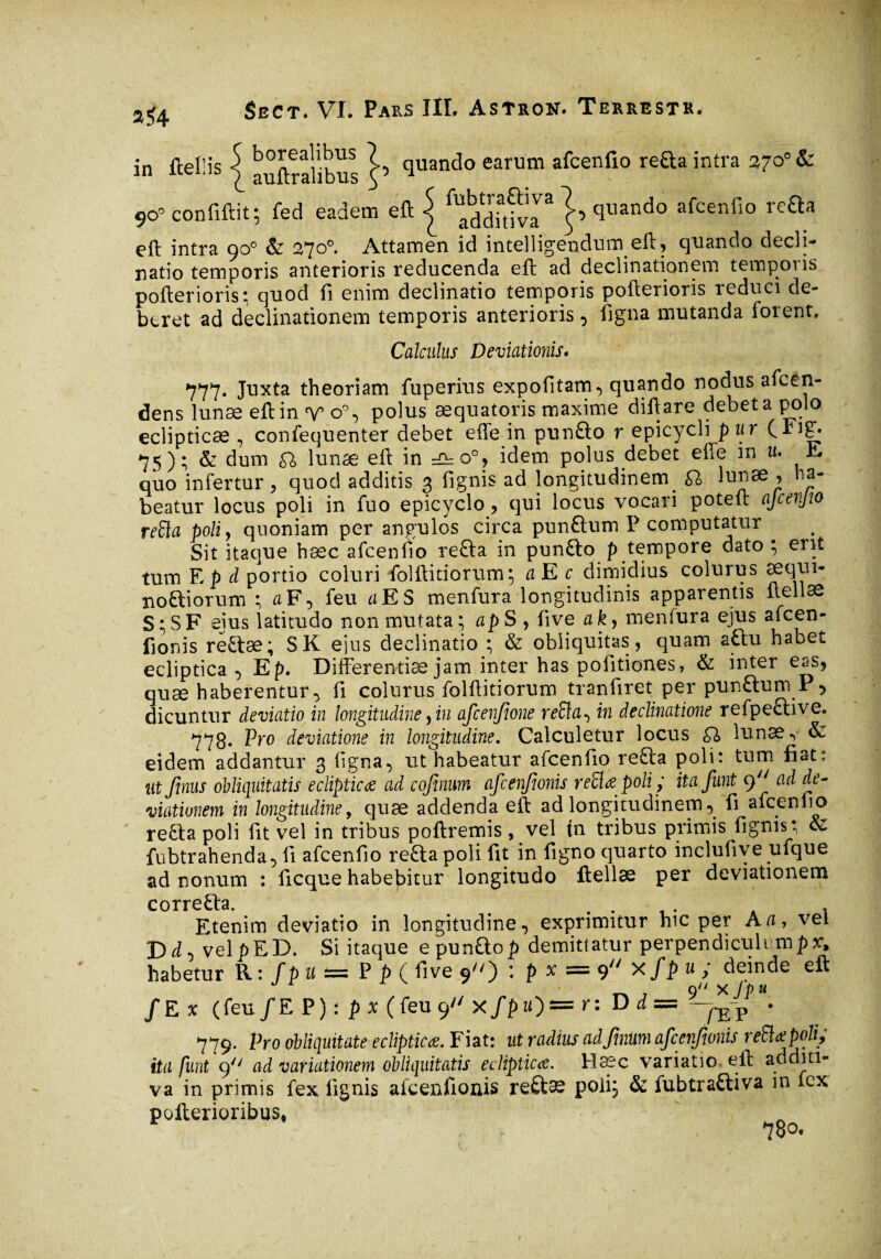 in fcel’is j auftralibus cluando earum afcenfio refta intra z~o° & 9o’ confiftit; fed eadem eft j ^^riva* }’ tluando afcenfl° re£ta cft intra qo° & 27°°* Attamen id intelligendum eft, quando decli- natio temporis anterioris reducenda eft ad declinationem temporis porterions; quod fi enim declinatio temporis pofterioris reduci de¬ beret ad declinationem temporis anterioris, figna mutanda forent. Calculus Deviationis. 777« Juxta theoriam fuperius expofitam, quando nodus afeen- dens lunæ eft in v o°, polus æquatoris maxime diftare debet a polo eclipticae , confequenter debet efte in pun£lo r epicycli pur (Fig. 75); & dum £1 lunæ eft in ^o°, idem polus debet efte in u. E quo infertur, quod additis 3 fignis ad longitudinem. lunae , ha¬ beatur locus poli in fuo epicyclo, qui locus vocari poteft ajcerjto refla poli, quoniam per angulos circa pun&um P computatur Sit itaque bæc afcenfio refla in punflo p tempore dato ; erit tum E p d portio coluri fiolftitiorum; a E c dimidius colurus aequi- noftiorum ; flF, feu itES menfura longitudinis apparentis ftellae S ; S F eius latitudo non mutata ; ap S , five a k, menlura ejus afeen- fionis reftæ; SK eius declinatio ; & obliquitas, quam a£tu habet ecliptica, Ep. Differentiae jam inter has politiones, & inter eas, quæ haberentur, fi colurus folftitiorum tranfiret per punflum P 5 dicuntur deviatio in longitudine, in afcenfme refla-, in declinatione refpective. 778. Pro deviatione in longitudine. Calculetur locus £1 lunae •> & eidem addantur 3 ligna, ut habeatur afcenfio refla poli: tum fiat: ut finus obliquitatis eclipticæ ad cofinum afcenjtonis reflue poli ; ita faut 9 ad de¬ viationem in longitudine9 quæ addenda eft ad longitudinem, fi afcenfio refla poli fit vel in tribus poftremis, vel tn tribus primis fignis ; & fubtrahenda, fi afcenfio refta poli fit in ligno quarto inclufive ufque ad nonum : ficque habebitur longitudo ftellae per deviationem correfla Etenim deviatio in longitudine, exprimitur hic per Ati, vel Di, velpED. Si itaque epunQo£ demittatur perpendiculum^r. habetur R: fp u — P p (five 9«) : p x = 9 xfp « ; deinde eft /Ex (feu/EP)! f x(feu 9 xfpu)=r: Di = 779. Pro obliquitate eclipticæ. Fiat: ut radius adfmum afcenjtonis reflæpoli; ita funt c)n ad variationem obliquitatis eclipticæ. Haec variatio, eft auditi¬ va in primis fex fignis afcenfionis reflæ poli; & fubtrafliva in icx pofterioribus,