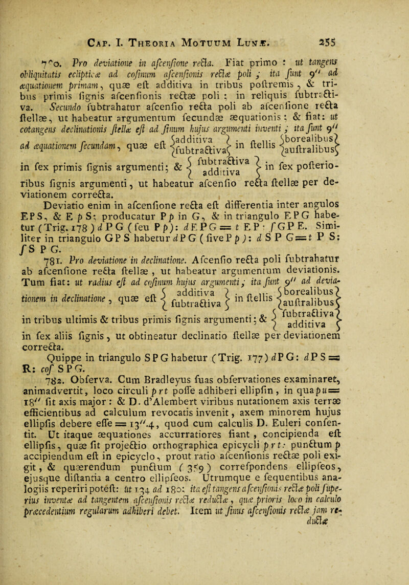 in fex pofterio- ;a ftellæ per de- 7ro. Pro deviatione in afcenjione refta. Fiat primo : ut tangens obliquitatis ecliptica ad cofmum afcenfionis reiïœ poli y ita funt 9 ad aquationem primam, quae eft additiva in tribus poftremis , & tri¬ bus primis fignis afcenfionis reftæ poli ; in reliquis^ fubtrafti- va. Secundo fubtrahatur afcenfio refta poli ab afcenlione refta ftellæ, ut habeatur argumentum fecundæ aequationis; & fiat: ut cotangens declinationis ftellæ eft ad Jinum hujus argumenti inventi y ita funt 9^ j - r j n. ^additiva ? . a ir ^boreaiibus? ai aquationem fecundam, quæ eft jfubtra£tlva^ m ftellis jauftra]ibusÇ . r . . ~ ( fubtraftiva m fex primis lignis argumenti; & < acjchtiva ribus fignis argumenti, ut habeatur afcenfio rei viationem correfta. Deviatio enim in afcenfione refta eft differentia inter angulos EPS., & E pS; producatur Pp in G, & in triangulo EPG habe¬ tur (Trig. ijS ) d P G ( feu P p): d E PG — t E P * f G P E. Simi¬ liter in triangulo GPS habetur d P G ( five PpJ: iSP G = t P S: /S PG. 781. Pro deviatione in declinatione. Afcenfio refta poli fubtrahatur ab afcenfione refta ftellæ , ut habeatur argumentum deviationis. Tum fiat: ut radius eft ad cojinum hujus argumentiy ita funt 9 ad devia- tionem in declinatione , quæ eft j £ in ftellis ÿuSÎibus . . . p A . . r • • o S fubtraftiva m tribus ultimis & tribus primis fignis argumenti; & < additi va in fex aliis fignis, ut obtineatur declinatio ftellæ per deviationem correfta. Quippe in triangulo SP G habetur (Trig. 177) dVG: d P S =a R : cof S P G. 782. Obferva. Cum Bradleyus fixas obfervationes examinaret, animadvertit, loco circuli prt poffe adhiberi ellipfin, in quapu = 18 fit axis major : & D. d’Alembert viribus nutationem axis terrae efficientibus ad calculum revocatis invenit, axem minorem hujus ellipfis debere effe = i3//.4, quod cum calculis D. Euleri confen- tit. Ut itaque aequationes accurratiores fiant , concipienda eft: ellipfis, quæ fit projeftio orthographica epicycli prt: punftum p accipiendum eft in epicyclo, prout ratio afcenfionis reftæ poli exi¬ git, & quærendum punftum (359) correfpondens ellipfeos, ejusque diftantia a centro ellipfeos. Utrumque e fequentibus ana¬ logiis reperiripoteft: iit 134 ad igo; ita eft tangens afcenfionis reftæ poli fupe- rius inventée ad tangentem afcenfionis reftæ reduftœ, quæ prioris loco in calculo procedentium regularum adhiberi debet. Item ut finus afcenfionis reftæ jam rt« âuftæ