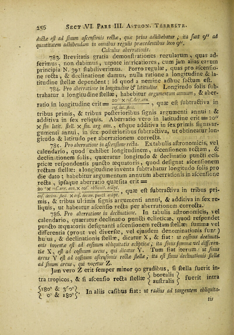 a$6 ditttœ eft ad fmum afcenfmis retia, qua prius adhibebatur ; ita fiunt 9 aâ quantitatem adhibendam in omnibus regulis praecedentibus loco 9. Calculus aberrationis, 7B3. Brevitatis gratia demoniVrationes regularum , quas ad- ferimus, non dabimus, ntpote inricatiores, cum jam alias^eatum principia N. ^91 flabiliverimus. Porro regulae, quas pio aicenfio- ne 1 efta , & declinatione damus, nulla ratione a longitudine & la¬ titudine ftellae dependent; id quod a nemine adhuc factum eft. 784- lJro aberratione in longitudine fef latitudine. Longitudo fohs fub- trahatur a longitudine Hellae , habebitur argumentum annuum} Sz ab er- ratio in longitudine erit== , quæ eft fubtraÛiva in ° coj. kit. jtcul. tribus primis•) & tribus pofterioribus lignis argumenti annui - & additi va in fex reliquis. Aberratio vero in latitudine erit =20 X fin latit. (tell, x fin. arg ann., eftque additiva in fex primis lignis ar¬ gumenti annui , in lex poilerioribus fubtra£tiva, ut obtineatui lon¬ gitudo & latitudo per aberrationem correfta. _ . . 78t* Pro aberratione in aficenfione retia. Extabulis aftronotrncis, vel calendario, quod exhibet longitudinem <, aiceniionetn it£iam, declinationem folis, quæratur longitudo & decimatio punfti ecli¬ pticas refüondentis pun£to sequatoris , quod defignat afcenfionetn reftam ftellas: a longitudine inventa fubtrahatur longitudo lolis pro die dato ; habebitur argumentum annuum aberrationis in afcenfione re£ba , ipfaque aberratio quæfita erit == 20 'x nr.are.am.x cof ob’mit. eclipt., eft fubtraaiva in tribus pri- cof. declm. JteilX cof decuti, puntl. eclipt. 5 _ . r mis, & tribus ultimis lignis argumenti annui, & additivain lex re* liquis, ut habeatur afcenfio reda per aberrationem correfta. 786. Pro aberratione in declinatione. In tabulis aftronomicis, vel calendario, quæratur declinatio punfti eclinticæ, quod refpondet punfto sequatoris defignanti afcenfionem reftam ftellas: fumma vel differentia (prout vel diverfse, vel ejusdem denominationis funt) huius , & declinationis ftellas, dicatur X, & fiat: ut coftnus declinatu otiis inventa ejl ad cofinum obliquitatis ecliptica,’ ita fmusfumma vel diffcren* tia X, eft ad cofinum arcus, qui dicatur Y. Tum fiat iterum.- ut fimus arcus Y eft ad cofinum afcenfmis retia ftella ; ita ejl fimis declinationis Jlelk ad fimum arcus, qui voçetur Z. . . Jam vero Z erit femper minor 90 gradibus, fi ftella fuerit in¬ tra tropicos, & fi afcenfio refta ftellas ^ auftralis ^ ^uer*t *ntra In aliis cafibus fiat : ut radius ad tangentem obliquita- 1180' fit