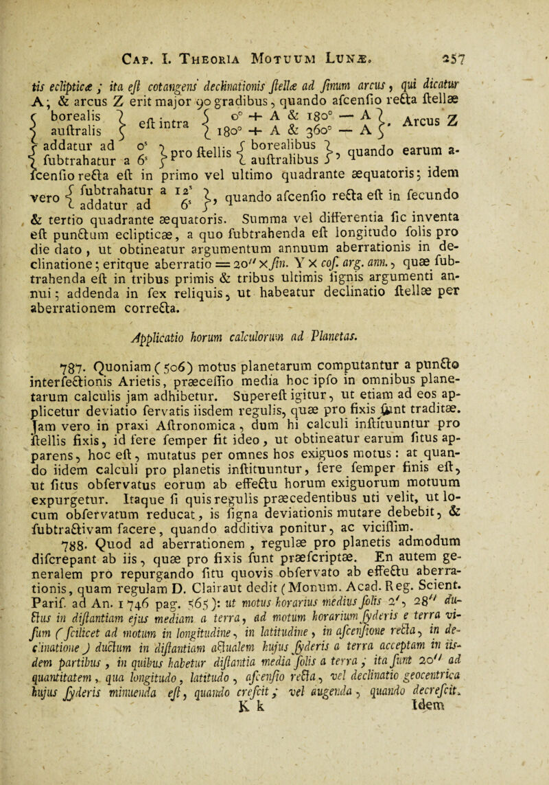 Arcus Z tis ecïipticœ ; ita ejt cotangens declinationis flellœ ad Jinum arcus , qui dicatur A; & arcus Z erit major 90 gradibus, quando afcenfio refta ftellæ r borealis 7 a • 5 o° + A & igo0 — A ^ ^ auftralis £ e in ra £ 1800 A & 360° -r- A t £rahamr a °6> }Pro ftellis { «XSï }’ ‘l“ntl0 e‘TUm * fcenfiorefta eft in primo vel ultimo quadrante æquatoris; idem vero | addatur3 ad 3 7' }’ cluanc,‘° afcenfio refta eft in fecundo & tertio quadrante æquatoris. Summa vel differentia fic inventa eft punftum eclipticae, a quo fubtrahenda eft longitudo folis pro die dato , ut obtineatur argumentum annuum aberrationis in de¬ clinatione ; eritque aberratio = 20 xjin. Y X cof. arg. ann. , quæ fub¬ trahenda eft in tribus primis & tribus ultimis lignis argumenti an¬ nui ; addenda in fex reliquis, ut habeatur declinatio ftellæ per aberrationem corre&a. JppJicatio horum calculorum ad Planetas. 787- Quoniam ( 506) motus planetarum computantur a ptinfl:© interfectionis Arietis, præceffio media hoc ipfo in omnibus plane¬ tarum calculis jam adhibetur. Supereft igitur , ut etiam ad eos ap¬ plicetur deviatio fervatis iisdem regulis, quæ pro fixis fiunt traditæ. jam vero in praxi Aftronomica , dum hi calculi inftituuntur pro iiellis fixis, id fere femper fit ideo, ut obtineatur earum fitus ap¬ parens, hoc eft, mutatus per omnes hos exiguos motus : at quan¬ do iidem calculi pro planetis inftituuntur, fere femper finis eft, ut fitus obfervatus eorum ab effeftu horum exiguorum motuum expurgetur. Itaque fi quis regulis praecedentibus uti velit, ut lo¬ cum obfervatum reducat, is figna deviationis mutare debebit, & fubtraftivam facere, quando additiva ponitur, ac viciffim. 788* Quod ad aberrationem , regulae pro planetis admodum difcrepant ab iis, quæ pro fixis funt præfcriptæ. En autem ge¬ neralem pro repurgando fitu quovis obfervato ab effetlu aberra¬ tionis, quam regulam D. Clairaut dedit (Morsum. Acad. Reg. Scient. Parif. ad An. 1746 pag. <65)» ut motus h orarius medius folis 2', 28// du~ Slus in dfiantiam ejus mediam a terra, ad motum horarium fyderis e terra vi- fum ( fcilicet ad motum in longitudine , in latitudine y in afcenjjone retia, in de¬ clinatione J ductum in difiantiam actualem hujus Jy deris a terra acceptam in iis¬ dem partibus , in quibus habetur dfiantia media folis a terra ; ita funt 2o// ad quantitatem, qua longitudo, latitudo , afcenfio re8a, vel declinatio geocentrka hujus Jy deris minuenda efi, quando crefcit ; vel augenda, quando decrefciL K k Idem