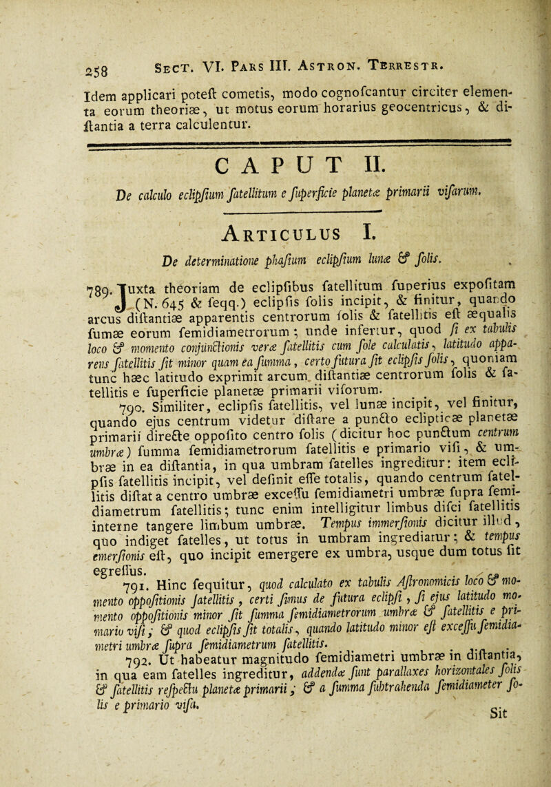 Idem applicari poteft cometis, modo cognofcantnr circiter elemen¬ ta eorum theoriæ, ut motus eorum horarius geocentricus, & di- llantia a terra calculentur. CAPUT il. De calculo eclipfwm fatellitum e fuperfide planeU primarii vifarum. - _—... Articulus I. De determinatione phajium eclipjium lunæ â? folis. s 789 Tuxta theoriam de eclipfibus fatellitum fuperius expofitam J (N. 645 & feqq.) eclipfis folis incipit, & finitur, quando arcus diftantiæ apparentis centrorum folis & fatellitis eft aequalis fumae eorum femidiametrorum ; unde infertur, quod fi ex tabulis loco É? momento conjunctionis ver ce fatellitis cum fole calculatis , latitudo appa¬ rens fatellitis fit minor quam ea fiumma, certo futura fit eclipfis folis, quoniam tunc haec latitudo exprimit arcum diftantiæ centrorum folis & fa* tellitis e fuperficie planetae primarii viforum. ^ # 790. Similiter, eclipfis fatellitis, vel lunæ incipit, vel finitur, quando ejus centrum videtur diflare a pun£to eclipticae planetae primarii dire&e oppofito centro folis ( dicitur hoc pun&um centrum umbrae) fumma femidiametrorum fatellitis e primario vifi, & um¬ brae in ea diftantia, in qua umbram fatelles ingreditur: item eclr- pfis fatellitis incipit, vel definit effe totalis, quando centrum fatel¬ litis diftat a centro umbrae exceftu femidiametri umbræ fupra femi- diametrum fatellitis; tunc enim intelligitur limbus difci fatellitis interne tangere limbum umbræ. Tempus immerfionis dicitur illud, quo indiget fatelles, ut totus in umbram ingrediatur; & tempus emerfionis eft, quo incipit emergere ex umbra, usque dum totus fit egreftus. 791. Hinc fequitur, quod calculato ex tabulis Ajlronomicts loco & mo¬ mento oppofitionis Jatellitis , certi fimus de futura eclipfi , fi ejus latitudo mo» mento oppofitionis minor fit fumma femidiametrorum umbra: ff fatellitis e pn- maria vifi ; quod eclipfis fit totalis , quando latitudo minor eft exceftu femidia¬ metri umbræ fupra femidiametrum fatellitis. ^ # . 792. Ut habeatur magnitudo femidiametri umbrae in diftantia, in qua eam fatelles ingreditur, addenda funt parallaxes horizontales folis £f fatellitis refpeElu planetae primarii y. (f a fumma fubtrahenda femidiameter Jo¬ lis e primario vifi. S t