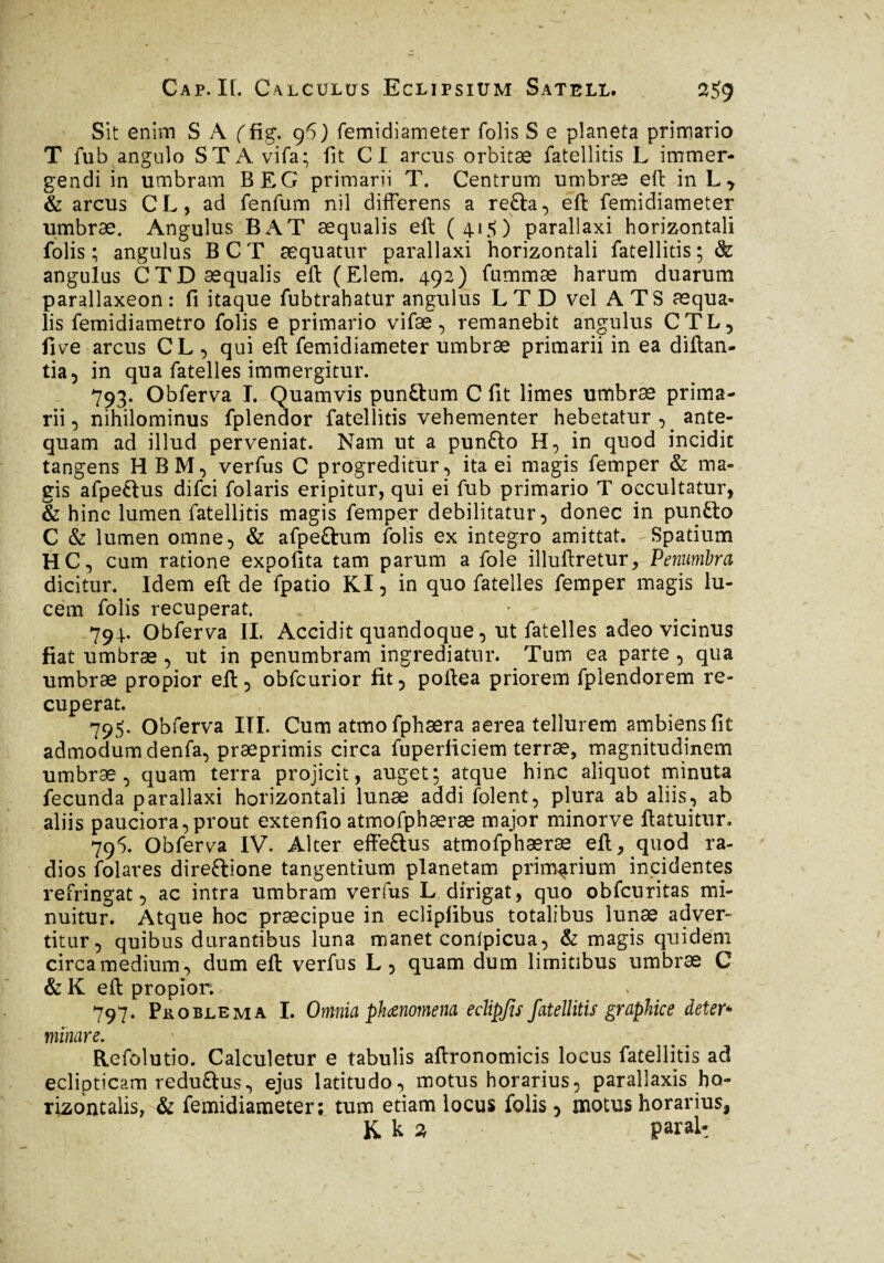 Sit enim S A f fig. 96) femidiameter folis S e planeta primario T fub angulo STA vifa; fit CI arcus orbitae fatellitis L immer¬ gendi in umbram BEG primarii T. Centrum umbræ eft in hy & arcus CL, ad fenfum nil differens a re£ta, eft femidiameter umbræ. Angulus BAT æqualis eft (415) parallaxi horizontali folis ; angulus B C T æquatur parallaxi horizontali fatellitis ; & angulus CTD æqualis eft (Elem. 492) fummæ harum duarum parallaxeon : fi itaque fubtrahatur angulus L T D vel A TS æqua¬ lis femidiametro folis e primario vifæ, remanebit angulus CTL, five arcus CL , qui eft femidiameter umbræ primarii in ea diftan- tia, in qua fatelles immergitur. 793. Obferva I. Quamvis punftum C fit limes umbræ prima¬ rii, nihilominus fplendor fatellitis vehementer hebetatur ^ ante¬ quam ad illud perveniat. Nam ut a pun£lo H, in quod incidit tangens HBM, verfus C progreditur, ita ei magis femper & ma¬ gis afpe£lus difci folaris eripitur, qui ei fub primario T occultatur, & hinc lumen fatellitis magis femper debilitatur , donec in puntlo C & lumen omne, & afpettum folis ex integro amittat. Spatium HC, cum ratione expolita tam parum a fole illuftretur, Penumbra dicitur. Idem eft de fpatio KI, in quo fatelles femper magis lu¬ cem folis recuperat. 794.. Obferva II. Accidit quandoque , ut fatelles adeo vicinus fiat umbræ , ut in penumbram ingrediatur. Tum ea parte , qua umbræ propior eft , obfcurior fit, poftea priorem fplendorem re¬ cuperat. 795. Obferva III. Cum atmofphæra aerea tellurem ambiens fit admodum denfa, præprimis circa fuperliciem terræ, magnitudinem umbræ, quam terra projicit, auget; atque hinc aliquot minuta fecunda parallaxi horizontali lunae addi folent, plura ab aliis, ab aliis pauciora,prout extenfio atmofphæræ major minorve ftatuitur. 795. Obferva IV. Alter effe&us atmofphæræ eft, quod ra¬ dios folares direfrione tangentium planetam primarium incidentes refringat, ac intra umbram verfus L dirigat, quo obfcuritas mi¬ nuitur. Atque hoc præcipue in ecliplibus totalibus lunae adver¬ titur, quibus durantibus luna manet conlpicua, & magis quidem circa medium, dum eft verfus L, quam dum limitibus umbræ C & K eft propior. 797. Problema I. Omnia phaenomena edipjis fatellitis graphice deter* minare. Refolutio. Calculetur e tabulis aftronomicis locus fatellitis ad eclipticam reduftus, ejus latitudo, motus horarius, parallaxis ho¬ rizontalis, & femidiameter; tum etiam locus folis, motus horarius, K. k 3 parai-