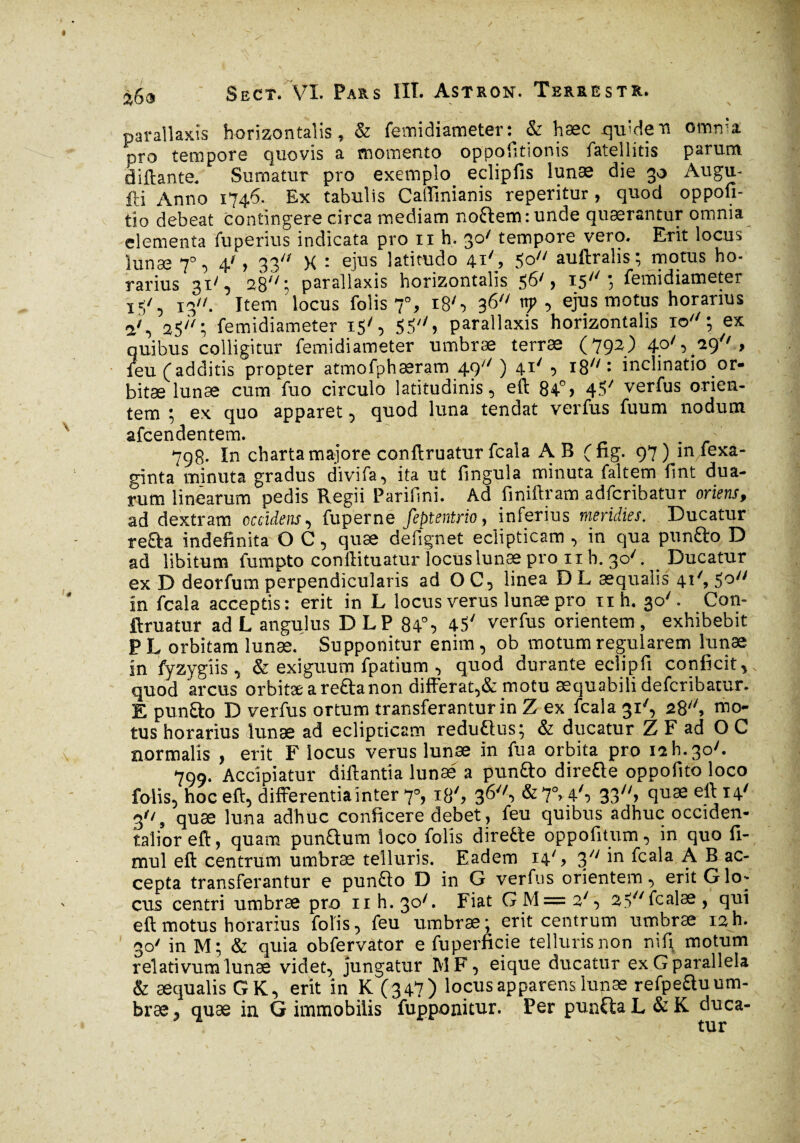 parallaxis horizontalis, & femidiameter: & hæc qu'den omma. pro tempore quovis a momento oppofitionis fateilitis parum âiftante. Sumatur pro exemplo eclipfis lunæ die 30 Augu- fti Anno 1746. Ex tabulis Caffmianis reperitur , quod oppofi- tio debeat contingere circa mediam no£tem:unde quærantur omnia elementa fu pexius indicata pro n h. 30' tempore vero. Erit locus lunæ 7°, 4', 33 X : ejus latitudo 41'> 5° auftralis; motus ho¬ rarius 31' , 28: parallaxis horizontalis 56', 15; femidiameter 13. Item locus folis 70, i8S 36 np , ejus motus horarius a', 25; femidiameter 15', 55 > parallaxis horizontalis 10; ex quibus colligitur femidiameter umbræ terræ (792) 4?'5^9''.» feu (additis propter atmofphæram 49' ) 41' , 18: inclinatio or* bitæ lunae cum fuo circulo latitudinis, eft 84°» 45/ verfus orien¬ tem ; ex quo apparet, quod luna tendat verfus fuum nodum afcendentem. . ' 798. In charta majore conftruatur fcala AB (fig. 97) in fexa- ginta minuta gradus divifa, ita ut fingula minuta faltem flnt dua¬ rum linearum pedis Regii Parifini. Ad finiftram adfcribatur oriens, ad dextram occidens, fuperne feptentrio, inferius meridies. Ducatur refta indefinita O C, quse defignet eclipticam , in qua punfto D ad libitum fumpto conftituatur locus lunae pro 11 h. 30V Ducatur ex D deorfum perpendicularis ad OC, linea DL aequalis 41'’, 5° in fcala acceptis: erit in L locus verus lunæ pro iih. 30'. Con- ftruatur ad L angulus DLP 84% 45' verfus orientem, exhibebit P L orbitam lunæ. Supponitur enim, ob motum regularem lunæ in fyzygiis , & exiguum fpatium , quod durante eciipfi conficit, quod arcus orbitæareâanon differat,& motu æquabilidefcribatur. E punfto D verfus ortum transferantur in Z ex fcala 31% 28, mo¬ tus horarius lunæ ad eclipticam reduftus; & ducatur Z F ad OC normalis , erit F locus verus lunæ in fua orbita pro 1211.30'. 799. Accipiatur diftantîa lunas a pun&o directe oppofito loco folis, hoc eft, differentia inter 70, 18', 36, &7°> 4', 33» 9u3e eft H' 3, quæ luna adhuc conficere debet, feu quibus adhuc occiden¬ talior eft, quam punQum loco folis diredle oppofitum, in quo fi- mul eft centrum umbræ telluris. Eadem 14', 3 'n fcala A B ac¬ cepta transferantur e punfto D in G verfus orientem, erit G lor¬ eus centri umbræ pro nh.30'. Fiat GM=2', 25fcalæ, qui eft motus horarius folis, feu umbræ; erit centrum umbræ 12h. 30' in M; & quia obfervator e fuperficie telluris non nif; motum relativum lunæ videt, jungatur MF, eique ducatur ex G parallela & æqualis G K, erit in K (347) locus apparens lunæ refpeftuum- bræ, quæ in. G immobilis fupponitur. Per punfta L & K duca¬ tur