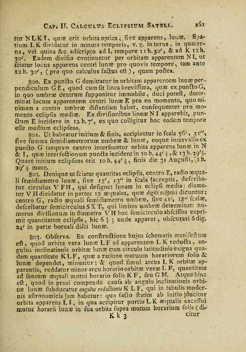 turNLKÏ, quæ erit orbitaoptica ^lîve apparens, lunæ* Spa¬ tium LK dividatur in minuta temporis, v. g. interna, in quater¬ na, vel quina &c. adfcripto ad L tempore nh^o', & ad K iah, 30L Eadem divifio continuetur per orbitam apparentem NI, ut iciatur locus apparens centri lunae pro quovis tempore, tam ante 12 h. 30', (pro quo calculus fa£tus eft ), quam poftea. 800. Ex pun9:o G demittatur in orbitam apparentem lunae per¬ pendiculum G E, quod cum fit linea breviiTima, quae expunftoG, in quo umbrae centrum fup ponitur immobile, ducipoteft, deter¬ minat locum apparentem centri lunae E pro eo momento, quo mi¬ nimam a centro umbrae dillantiam habet, confequenter pro mo¬ mento eclipfis mediae. Ex divifionibus lineae N I apparebit, pun- &um E incidere in i2h.7y, ex quo colligitur hoc eodem tempore elfe medium eclipfeos. goi. Ut habeatur initium & finis, accipiantur in fcala $6y, 31^, fi ve fumma femidiametrorum umbrae & lunae, eoque intervallo ex punfto G tanquam centro interfecetur orbita apparens lunæ in N & I, quæ interfeftionum punfta incident in 10 h. 44/ i, & 13 h- aj/i» Quare initium eclipfeos erit 10 h. 44/i, die 31 Augufti, *1 h* 39' i mane. _ . 802. Denique ut fciatur quantitas eclipfis, centro E, radio aequa¬ li femidiametro lunae, five 15', i3y/ in fcala Jacceptis, defcriba- tur circulus VFH, qui defignet lunam in eclipfi media: diame¬ ter V H dividatur in partes 12 aequales, quæ digiti ecliptici dicuntur : centro G, radio aequali femidiametro umbrae, five 41^ i8y/ fcalæ, defcribatur femicirculus S X T, qui limites umbrae determinat: nu¬ merus divifionum in diametro VHhoc femicirculo abfcifius expri¬ mit quantitatem eclipfis, hic 6 ^ ; unde apparet, obfcurari 6dig, 24/ in parte boreali difci lunæ. 803. Obferva. Ex conftru£Hone hujus fchematis mani felium efi:, quod orbita vera lunæ LF ad apparentem LKreduÉta, an¬ gulus inclinationis orbitae lunæ cum circulo latitudinis exigua qua¬ dam quantitate KLF, quæ aratione motuum horariorum folis & lunæ dependet, minuatur; & quod fimul arcus LK orbitae ap¬ parentis, reddatur minor arcu horario orbitæ veræLF, quantitate ad fensum aequali motui horario folis K F, feu G M. Atque hinc eft, quod in praxi compendii caufa ab angulo inclinationis orbi¬ tae lunæ fubducatur angulus reductionis KLF, qui in tabulis moder¬ nis aftronomicis jam habetur: quo iaflo ftatim ab initio (ducitur orbita apparens LI, in qua accipitur portio LK aequalis exceffui motus horarii lunæ in fua orbita fupra motum horarium folis ( di- K k 3 citur