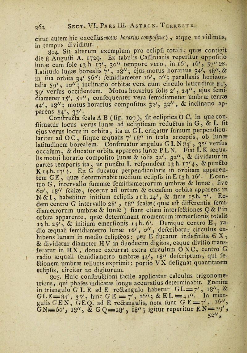 V Sbct. VL Pars III. Astron. Terrest-k. citur autem hic exceffus motus horarius compofitus) , atque ut vidimus? in tempus dividitur. 804. Sit alterum exemplum pro eclipfi totali, quæ contigit die 8 Augufti A. 1729. Ex tabulis Caffmianis reperitur oppofitio lunae cum fole 13 h. 17', 30 tempore vero, in 16% 16', 57:#. Latitudo lunæ borealis 7', ig; eju^motus horarius 34^ 48//5& in fu a orbita 34' 5 6: femidiameter 16', o7/; parallaxis horizon¬ talis 59', 10; inclinatio orbitae vera cum circulo latitudinis 84p 59' verfus occidentem. Motus horarius folis 2', 24} ejus femi¬ diameter iSL 51 ) confequenter vera femidiameter umbrae terras 44/, is77; motus horarius compofitus 33'5 32* & inclinatio ap¬ parens 84% 35L Conftru&a fcala A B (fig. 100), fit ecliptica O C, in quacon- ftituatur locus verus lunae ad eclipticam reduftus in G, & L fit ejus verus locus in orbita, ita ut GL erigatur fursum perpendicu- lariter ad OC, fitque aequalis 7' 18 in fcala acceptis, ob lunae latitudinem borealem. Conftruatur angulus GLN84% 3Sy veY^us occafum, & ducatur orbita apparens lunæ P L N. Fiat L K æqua- lis motui horario compolito lunæ & folis 32/, 32, & dividatur in partes temporis ita, ut punfto L refpondeat 13 h. 17/i, &pun£to Ki4h. T7/i. Ex G ducatur perpendicularis in orbitam apparen¬ tem G E , quæ determinabit medium eclipfis in E 13 h. 16L E cen¬ tro G, intervallo fummae femidiametrorum umbræ & lunæ, five 60L iS'' fcalæ, fecetur ad ortum & occafum orbita apparens in N&I, habebitur initium eclipfis iïh.24', & finis 15L 7'. Eo¬ dem centro G intervallo 28/ > x8 fcalæ (quæ eft differentia femi¬ diametrorum umbræ & lunæ ) fiant etiam interfe&iones Q&Pin orbita apparente, quæ determinant momentum immerfionis totalis 12 h. 25'^ & initium emerfionis 14I1. 6'. Denique centro E, ra¬ dio aequali femidiametro lunæ 16/, o11, defcribatur circulus ex¬ hibens lunam in medio eclipfeos : per E ducatur indefinita G X , & dividatur diameter H V in duodecim digitos, eaque divifio trans¬ feratur in HX, donec excurrat extra circulum O XC, centro G radio aequali femidiametro umbræ 44', i8;/ defcriptum, qui fe- ftionem umbræ telluris exprimit: portio VX defignat quantitatem eclipfis, circiter 20 digitorum. 805. Huic conftruftioni facile applicatur calculus trigonome- tricus, qui phafes indicatas longe accuratius determinabit. Etenim in triangulo G L E ad E rettangulo habetur GL = 7/, iS'7-* & GLE = 84°, hinc G E = 7', 16; &EL=4i* In trian¬ gulis GEN, GEQ, ad E reftangulis, nota funt G E=7y, . 16'S GN—60'j ig, & GQ=;28S 18; igitur reperitur £N = ^9'* 53 >