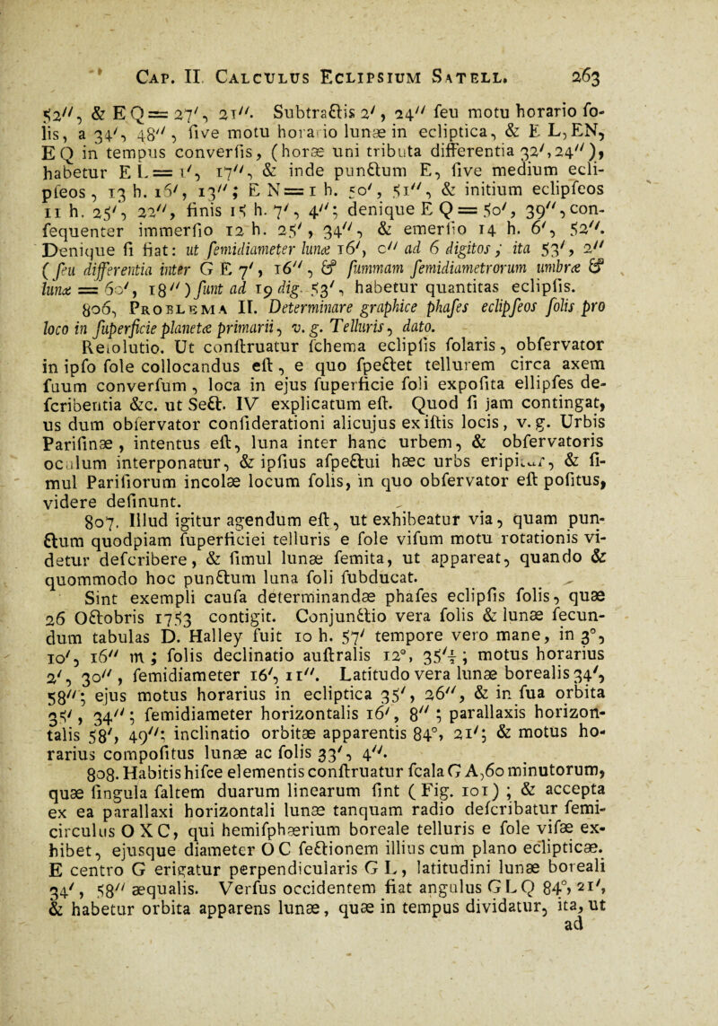 s Sa, &EQ = 27', 2T7/. Subtraftis 2y, fi\ti feu motu horario fo- îis, a 34', 4:8//, five motu horario lunae in ecliptica., & E L,EN, EQ in tempus convertis, (horæ uni tributa differentia 32'»24//)> habetur EL = i', 17, & inde pun&um E, five medium ecli- pteos, 13 h. 16', 13; E N=i h. 50', $1, & initium eclipfeos 11 h, 2SS 22//> finis i* h. 7', 4; denique E Q = ÿo', 39,con- fequenter immerfio 12 h. 25', 34, & emerflo 14 h. 6', fte''. Denique fi fiat: ut femidiameter lunae 16', c ad 6 digitos ; ita 53', 2 differentia inter G E 7', i6y/, &f furnmam femidiametrorum umbrae 6? ta* = 60', i8// ) funt ad içdtg.-Stf, habetur quantitas eclipfis. 806. Proelema II. Determinare graphice phafes eclipfeos folis pro loco in fuperficie planetae primarii , v. g. Telluris , dato. Reiolutio. Ut conftruatur fchema ecîiplis folaris, obfervator in ipfo foie collocandus eft , e quo fpeftet tellurem circa axem fuum converfum , loca in ejus fuperficie foli expofita ellipfes de- fcribentia &c. ut Seft. IV explicatum eft. Quod fi jam contingat, us dum obfervator confiderationi alicujus exiftis locis, v.g. Urbis Parifinæ , intentus eft., luna inter hanc urbem, & obfervatoris oculum interponatur, & ipfius afpe&ui hæc urbs eripiar, & fi- mul Parifiorum incolæ locum folis, in quo obfervator eft pofitus, videre definunt. 807. Illud igitur agendum eft, ut exhibeatur via, quam pun- ftum quodpiam fuperficiei telluris e foie vifum motu rotationis vi¬ detur defcribere, & fimul lunæ femita, ut appareat, quando & quommodo hoc punftum luna foli fubducat. _ ^ Sint exempli caufa determinandae phafes eclipfis folis, quæ 26 Oftobris 1753 contigit. Conjunttio vera folis & lunæ fecun¬ dum tabulas D. Halley fuit 10 h. 57' tempore vero mane, in 3°, i<y, 16 m; folis declinatio auftralis 12% 35yi ; motus horarius 2', 30, femidiameter 16', 11. Latitudo vera lunæ borealis 34', 58; ejus motus horarius in ecliptica 35', 26, & in fua orbita 3=;', 34; femidiameter horizontalis i6/, 8 î parallaxis horizon¬ talis 587> 49; inclinatio orbitæ apparentis 84° > 2i'; & motus ho¬ rarius compofitus lunæ ac folis 33', 4. 808. Habitis hifce el ementis conftruatur fcala G A>6o minutorum, quæ fin gui a faltem duarum linearum fint (Fig. 101) ; & accepta ex ea parallaxi horizontali lunæ tanquam radio defcribatur femi- circulus OXC, qui hemifphærium boreaîe telluris e foie vifæ ex¬ hibet, ejusque diameter OC feftionem illius cum plano eclipticae. E centro G erigatur perpendicularis GL, latitudini lunæ boreali 34/, 587/ aequalis. Verfus occidentem fiat angulus GLQ 84°> 2I'> & habetur orbita apparens lunæ, quæ in tempus dividatur, ita,, ut 1