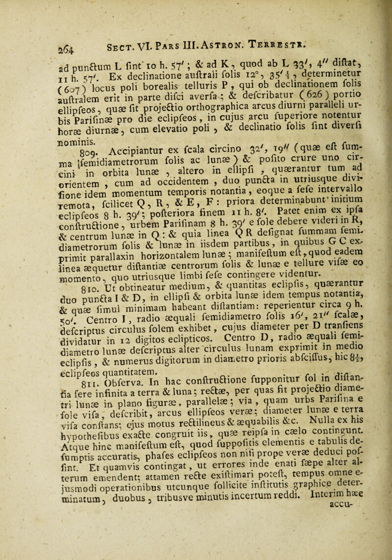 a 64 ad oonaum L fint' io h. 57' ; & ad K, quod ab L 33', 4 diftat, TI h S7/ Ex declinatione auftrali folis ia°, 3$' i , determinetur locus poli borealis telluris P, qui ob decimationem folis auftralem erit in parte difci averfa ; & defcribatur ( 626 ) portio ellinfeos, quæ fit projeaio orthographica arcus diurni paralleli ur¬ bis Parifmæ pro die eclipfeos, in cujus arcu fuperiore notentur horæ diurnæ, cum elevatio poli , & declinatio folis fint diverft • • n0ffi,8oSQ. Accipiantur ex fcala circino 32% t9 ( eft fum- ma Ifemidiametrorum folis ac lunæ ) & pofito crure uno cir- in orbita lunæ , altero in ellipfi quærantur tum ad orientem , cum ad occidentem , duo punaa m utnusque dm- fione idem momentum temporis notantia, eoque a fefe intervallo remota, fcilicet Q, R, &E, F: priora determinabunt- mitium eclïpfeos 8 h- 39'*, pofteriora finem nh. 8'. Patet enl.™ ex. ]P^a conftruaione , rirbem Parifinam 8 h- 39' e foie debere videri in R, & centrum lunæ in Q : & quia linea Q R defignat fummam femn diametrorum folis & lunæ in iisdem partibus , m quibus G C ex¬ primit parallaxin horizontalem lunæ ; manifeftmn eft , quod eadem finea æquetur diftantiæ centrorum folis & lunæ e tellure vifæ eo momento, quo utriusque limbi fefe contingere videntur. 810 Ut obtineatur medium, & quantitas eclipfis, quærantur duo nunaa 1 & D, in ellipfi & orbita lunæ idem tempus notantia, & quæ fimui minimam habeant diftantiam: repenentur circa 9 h. Ko? Centro I, radio æquali femidiametro folis 16/, 21' fcalæ, deferiptus circulus folem exhibet, cujus diameter per D tranfiens dividatur in 12 digitos eclipticos. Centro D, radio æquali femi¬ diametro lunæ deferiptus alter circulus lunam exprimit in medio eclipfis, & numerus digitorum m diametro prioris abtciiius, hic 8*» ecnpfeos hac conftruaione fupponitur fol in diftan- tia fere infinita a terra & luna; reftæ, per quas fit projeaio diame¬ tri lunæ in plano figuræ, parallelas ; via , quam urbs Parifina e foie vifa 1 deferibit, arcus ellipfeos veræ; diameter lunæ e terra vifa conflans; ejus motus reaihneus & aequabilis &c. Nulla ex his hvpothefibus exafte congruit 11s, quæ reipfa m cælo contingunt Atque hinc manifeftum eft, quod fuppofitis elementis e tabulis de- fumptis accuratis, phafes eclipfeos non mfi prope veræ deduci pm- fint. Et quamvis contingat, ut errores mde enati fæpe alter al¬ terum emendent; attamen re&e exiftimari pqteft, tempus oninee- jusmodi operationibus utcunque follicite mftitutis graphice _ minatum, duobus, tribusve minutis incertum reddi. Intérim hsee * â L. C U“