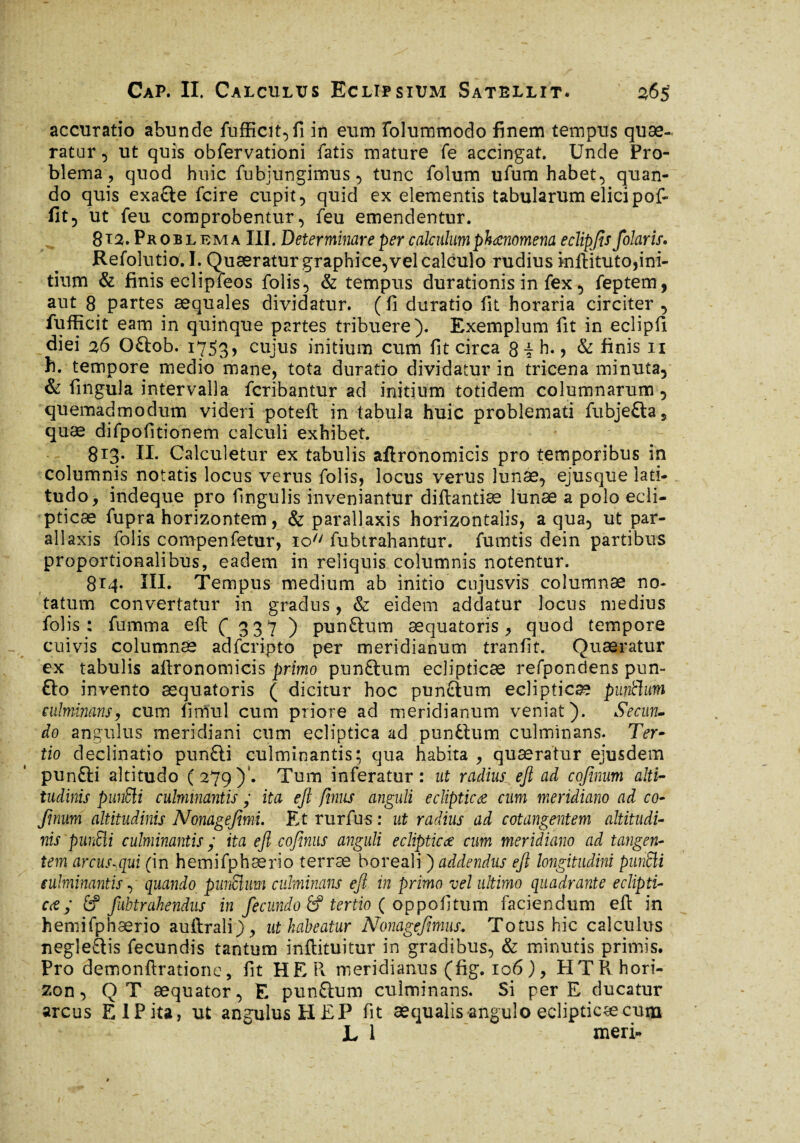 accuratio abunde fufficit,fi in eum folummodo finem tempus quae¬ ratur , ut quis obfervationi fatis mature fe accingat. Unde Pro¬ blema, quod huic fubjungimus , tunc folum ufum habet, quan¬ do quis exaiie fcire cupit, quid ex elementis tabularum elici pof- fit5 ut feu comprobentur, feu emendentur. 812. Pkob l em a III. Determinare per calculum phœnomena eclipjts folaris. Refolutio. I. Quaeratur graphice,vel calculo rudius inftituto,ini¬ tium & finis eclipfeos folis, & tempus durationis in fex, feptem, aut 8 partes aequales dividatur, (fi duratio fit horaria circiter , fufficit eam in quinque partes tribuere). Exemplum fit in eclipfi diei 26 Oitob. 1753, cujus initium cum fit circa 8 ? h., & finis 11 h. tempore medio mane, tota duratio dividatur in tricena minuta, & fingula intervalla fcribantur ad initium totidem columnarum, quemadmodum videri poteft in tabula huic problemati fubjeita* quae difpofitionem calculi exhibet. 813. II. Calculetur ex tabulis aftronomicis pro temporibus in columnis notatis locus verus folis, locus verus lunae, ejusque lati¬ tudo, indeque pro fingulis inveniantur diftantiæ lunae a polo ecli¬ pticae fupra horizontem , & parallaxis horizontalis, aqua, ut par¬ ai laxis folis compenfetur, 10 fubtrahantur. fumtis dein partibus proportionalibus, eadem in reliquis columnis notentur. 814. III. Tempus medium ab initio cujusvis columnae no¬ tatum convertatur in gradus, & eidem addatur locus medius folis: fumma efi: C 3 37 ) punitum æquatoris, quod tempore cuivis columnae adfcripto per meridianum tranfit. Quaeratur ex tabulis afironomicis primo punitum eclipticae refpondens pun¬ ito invento æquatoris ( dicitur hoc punitum eclipticae puntlum culminons, cum fimul cum priore ad meridianum veniat). Secun¬ do angulus meridiani cum ecliptica ad punitum culminans. Ter¬ tio declinatio puniti culminantis; qua habita , quaeratur ejusdem puniti altitudo (279)'. Tum inferatur: ut radius ejl ad cofinum alti¬ tudinis punSli culminantis ; ita ejl Jimis anguli ecliptica cum meridiano ad co¬ finum altitudinis Nonagef mi. Et rurfu-s : ut radius ad cotangentem altitudi¬ nis punEli culminantis ; ita ejl cofinus anguli eclipticae cum meridiano ad tangen¬ tem arcus-,qui (in hemifphærio terrae boreali ) addendus ejl longitudini punffii culminantis, quando puncliim culminans ejl in primo vel ultimo quadrante eclipti- c<z; 6P Jubtrahendus in fecundo 6f tertio ( oppofitum faciendum efi: in hemifphærio auftrali) , ut habeatur Nonagefmus. Totus hic calculus negleitis fecundis tantum inftituitur in gradibus, & minutis primis. Pro demonftratione, fit HER meridianus (fig. 106), HTRhori- zon, QT aequator, E punitum culminans. Si per E ducatur arcus ElPita, ut angulus HEP fit aequalis angulo eclipticae cum L 1 meri-