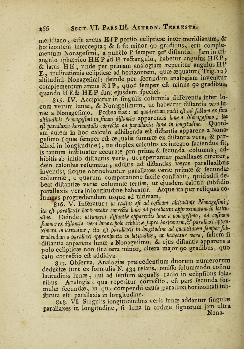 meridiano, erit arcus ETP portio eclipticæ inter meridianum, & horizontem intercepta; & fi fit minor ço gradibus, erit comple¬ mentum Nonagefimi, a puntto P femper 90° diftantis. Jam in tri¬ angulo fphærico HE P ad H re&angulo, habetur angulus HEP? & latus HÉ; unde per primam analogiam reperitur angulus HP E, inclinationis eclipticæ ad horizontem, quææquatur(Trig.ia) altitudini Nonagefimi: deinde per fecundam analogiam invenitur complementum arcus EIP, quod femper eft minus 90 gradibus, quando HE& HEP funt ejusdem fpeciei. ^ . . , 815. IV. Accipiatur in lingulis columnis differentia inter lo¬ cum verum lunae, & Nonagefimum, ut habeatur diftantia veram- îiæ a Nonagefimo. Pofteafiat: ut quadratum, radii eft cul factum exjinu altitudinis Nonagefimi in firmi diftantia apparentis lum a Nonagefimo; M ejl parallaxis horizontalis corre£la ad parallaxin luna in longitudine. Quoni¬ am autem in hoc calculo adhibenda eft diftantia apparens a Nona¬ gefimo (quæ femper eft æqualis fumniæ ex diftantia vera, & par- allaxi in longitudine ), ne duplex calculus ex integro faciendus lit, is tantum inftituatur accurate pro prima & fecunda columna, ad¬ hibitis ab initio di it antiis veris, ut reperiantur parallaxes circiter , dein calculus refumatur, additis ad diftantias veras parallaxibus inventis; ficque obtinebuntur parallaxes veræ primæ & fecundae columnae % e quarum comparatione facile conftabit, quid addi de¬ beat diftantiæ veræ columnæ tertiae, ut ejusdem calculi fubfidio parallaxis vera in longitudine habeatur. Atque ita per reliquas co¬ lumnas progrediendum usque ad ultimam. 816. V. Inferatur: ut radius ejl ad cofinum altitudinis Nonagefimi; ita ejl parallaxis horizontalis correfta luna ad parallaxin approximatam in latitu¬ dine. Deinde.- ut tangens diftantia apparentis luna a nonagefimo, ad cofinum fumma ex diftantia vera luna a polo ecliptica Jupra horizontemparallaxi appro- ximata m latitudine ; ita ejl parallaxis in longitudine ad quantitatem femper fub- trahendam aparallaxi approxijnata in latitudine, ut habeatur vera, faltem u diftantia apparens lunæ a Nonagefimo, & ejus diftantia apparens a polo eclipticæ non fit altera minor, altera major 90 gradibus, quo cafu correHio efk additiva. 817. Obferva, Analogiae praecedentium duorum numerorum deduftae funt ex formulis N. 434 relatis, omifio folummodo cofmu latitudinis lunæ, qui ad fenfum æqualis. radio in eclipfibus fola- ribus. Analogia , qua repentur correftio, eft pars fecunda for¬ mulae fecundae, in qua compendii caufa parallaxi horizontali fub- ftituta eft pai allaxis in longitudine. gi8* VI. Singulis longitudinibus veris lunæ addantur fingulæ parallaxes ia longitudine, fi luna in ordme lignorum j^^tra