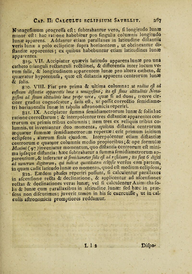 t V J * ■ ' Nonagefimum progreffa eft ; fubtrahantur vero, fi longitudo lunæ minor eft: hac ratione habebitur pro lingulis columnis longitudo lunae apparens. Addantur etiam parallaxes in latitudine diftantiis veris lunæ a polo eclipticae fupra horizontem , ut obtineantur di* ftantiæ apparentes ; ex quibus habebuntur etiam latitudines lunae apparentes. 819. VIT. Accipiatur quaevis latitudo apparens lunae pro una catheto trianguli re&anguli re&ilinei, & differentia inter locum ve¬ rum folis, & longitudinem apparentem lunae pro altera catheto, & quaeratur hypotenufa, quæ eft dillantia apparens centrorum lunae & folis. g:o. VITI. Fiat pro prima & ultima columna: ut radius eft ad tofinum diftantia apparentis luna a nonagefimo; ita eft finus altitudinis Nona- gefimi ad finum altitudinis luna prope vera, quæ fi ad duos, tresve cir¬ citer gradus cognofcatur, fatis eft, ut poflitcorrettio femidiame- tri horizontalis lunæ in tabulis aftronomicisreperiri. 821. IX. Accipiatur lumma femidiametrorum lunæ & folis hac ratione correftarum ; & interpolentur tres diftantiae apparentes cen¬ trorum ex primis tribus columnis ; item tres ex reliquis tribus co¬ lumnis, ut inveniantur duo momenta, quibus diftanda centrorum æquatur fummæ femidiametrorum repertae: erit primum initium eclipfeos , alterum finis ejusdem. Interpolentur etiam diftantiae centrorum e quatuor columnis medio propioribus ;& ope formulae jMaximi ( 97 ; inveniatur momentum, quo diftantia centrorum eft mini¬ ma ipfaque diftantia: hæc fubtrahatur a fummafemidiametrorum ap¬ parentium , & inferatur utfiemidiameter folis eft ad refiduum ; ita fiunt 6 digiti ad numerum digitorum, qui indicat quantitatem eclipjis verfus eam partem, in quam cadit latitudo lunæ eo momento, quod eft medium eclipfeos,' 82a. Eaedem phafes reperiri poflunt, fi calculentur parallaxes in afcenfione retta & declinatione, & applicentur ad afcenfiones re&as & declinationes veras lunæ; vel fi calculentur Azimntha fo¬ lis & lunæ cum parallaxibus in altitudine lunæ: fed hæc in præ- fens non difcutimus; juverit tamen in his fe exercuifle, ut in cab eulis aftronomicis promptiores reddamur,