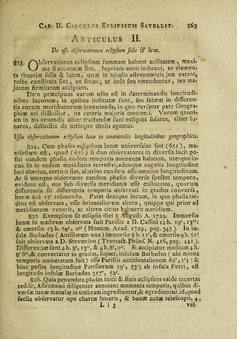 Articulus IL De ufii obfervationum eclipfium folis £P Iwi<e. gag. /~\bfervationes eclipfium fummam habent utilitatem , maxî- \_J me fi accuratæ fint. Inprimis enim indicant, an elemen^ ta theoriæ folis & lunæ, quæ in tabulis aftronomicis jam extant, refte conftituta fint , an fecus ; ut inde feu emendentur, feu ma¬ jorem firmitatem accipiant. De:n præcipuus earum ufus eft in determinandis longitudi¬ nibus locorum, in quibus inftitutæ funt, feu faltem in differen¬ tia eorum meridianorum invenienda, in quo verfatur pars Geogra¬ phiae uti difficilior , ita ceteris majoris momenti. Verum quoni¬ am in his eruendis aliter tractandae funt eclipfes folares, aliter la¬ nares, diitin£tis de utrisque titulis agemus. Ufus obfervationum eclipfium lunæ in inveniendis longitudinibus geographicis, 824. Cum phafes eclipfium lunæ univerfales fint(6?i), ma¬ ni fef tum eft, quod (616 ) fi duo obfervatores in diverfis locis po- fiti eandem phafin eodem temporis momento habeant, uterqmelo¬ cus fit in eodem meridiano terreftrqadeoque cognita longitudine loci alterius, certum fiat, alterius eandem effe omnino longitudinem. At fi uterrpie obfervator eandem phafin diverfo fpeftet tempore, evidens eft, eos fub diverfis meridianis efTe collocatos, quorum differentia fit differentia temporis obfervati in gradus converfa, horæ uni i$° tribuendo. Patet denique locum, in quo phafiistar- dius eit obfervata, effe orientaliorem altero, quippe qui prior ad meridianum venerit, ac altero citius habuerit meridiem. 82=v Exemplum fit eclipfis diei 8 Aügufti A. 1729. Immerfio lunæ in umbram obfervata fuit Parifiis a D. Caffini 12 h. 19G ip/f: & emerfio 13 h. <9^ ou (Monum. Acad. 1729, pag. 345 ). In in- fula Baxbados ( Antillarum una ) immerfio 8 h. ii',& emerfio 9b. 51; fuit obfervata a D. Stevenfon ( Transaft. Philof. N. 416, pag. 441 ). Differentiae funt 4b. 80 13, & 4b.8So//. Si accipiatur medium 4 h. 6**convertatur in gradus, liquet, infulam Barbados ( ubi minus temporis numeratum fuit) effe Parifiis occidentaliorem 62°,i/4*, & hinc pofita longitudine Pariliorum 19% 53^ ab infula Ferri, eft longitudo infulæ Barbados 317% 52/. 826. Quia penumbra phafes initii & finis eclipfeos valde incertas reddit, Aftronomi diligenter annotant momenta temporis, quibus di- verfæ lunae maculae in umbram ingrediuntur,& egrediuntur,id,quod facile obfervatur ope chartæ lunaris, & bonæ notæ telefcopii, 4,