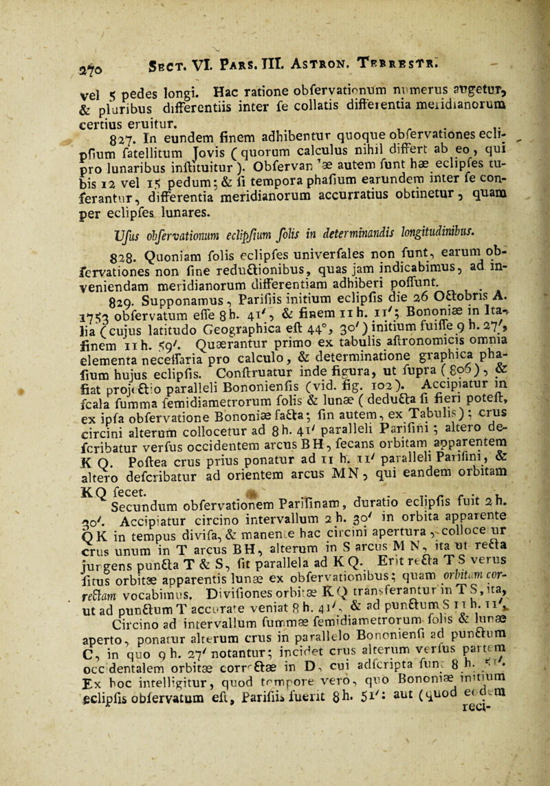 vel 5 pedes longi. Hac ratione obfervatffnum numerus angetur, & pluribus differentiis inter fe collatis differentia meridianorum certius eruitur. . 827. In eundem finem adhibentur quoque obfervationes ecli- pfium fatellitum Tovis ( quorum calculus nihil differt ab eo, qui pro lunaribus inftituitur ). Obfervan ’ bis 12 vel i*? pedum; & ii tempora phafium earundem mter le con¬ ferantur, differentia meridianorum accurratius obtinetur 5 quam per eclipfes lunares. JJfus obfervationum eclipjium folis in determinandis longitudinibus. 828. Quoniam folis eclipfes univerfales non funt, earuni ob¬ fervationes non fine reduftionibus, quas jam indicabimus 5 ad in¬ veniendam meridianorum differentiam adhiberi poffunt 829* Supponamus , Parifiis initium eclipfis die 26 Octobris A. 175^ obfervatum effe 8b. 41% & finem 11 h. ny; Bononiae m Ita-b lia (cujus latitudo Geographica eft 44% 30') initium fuifie 9 n. 27 9 finem nh. $9'. Quaerantur primo ex tabulis afironomicis omnia elementa neceffaria pro calculo, & determinatione graphica pha¬ fium hujus eclipfis. Conftruatur inde figura, ut fupra ( 806) , & fiat projette o paralleli Bononienfis (vid. fig. 102). Accipiatur in fcala fumma femidiametrorum folis & lunae ( dedufta fi fieri potefr, ex ipfa obfervatione Bononiaefa£ta; fin autem, ex Tabulis) ; crus circini alterum collocetur ad 8h. 41' paralleli Parifim ; altero de- fcribatur verfus occidentem arcus BH, fecans orbitam apparentem K O. Poftea crus prius ponatur ad 11 b. 11' paralleli Pan fini, & altero defcribatur ad orientem arcus MN> qui eandem orbitam K^ Secundum oblervationem Parifinam, duratio eclipfis fuit 2h. W. Accipiatur circino intervallum 2 h. 30' in orbita apparente OK in tempus divifa,& manente hac circini apertura , colloce ur crus unum in T arcus BH, alterum in S arcus M N, ita ut refla turgens pun£ta T & S, fit parallela ad K Q. Em re£ta T S verus fitus orbitæ apparentis lunæ ex obfervationibus; quam orbita m cor¬ repam vocabimus. Divifiones orbitæ K.Q transferantur mTS,na, ut ad punftum T accura'e veniat 8 h. 41^ & punctum S it n. ti v Circino ad intervallum fummæ femidiametrorurm folis & I'nse aperto, ponatur alterum crus in parallelo Bonomenfi 20 punctum C, in quo qh. 27' notantur; incidet crus alterum verfus partem occ dentalem orbitae corrrÔae in Di cui adfcripta fune 8 h. * • Ex hoc intelligitur, quod trmpore vero, quo Bononiae initium jeclipfis obiervatum eft, Parifiis fuerit 8h. 5*/; au£ (Sl110^ ec.cni
