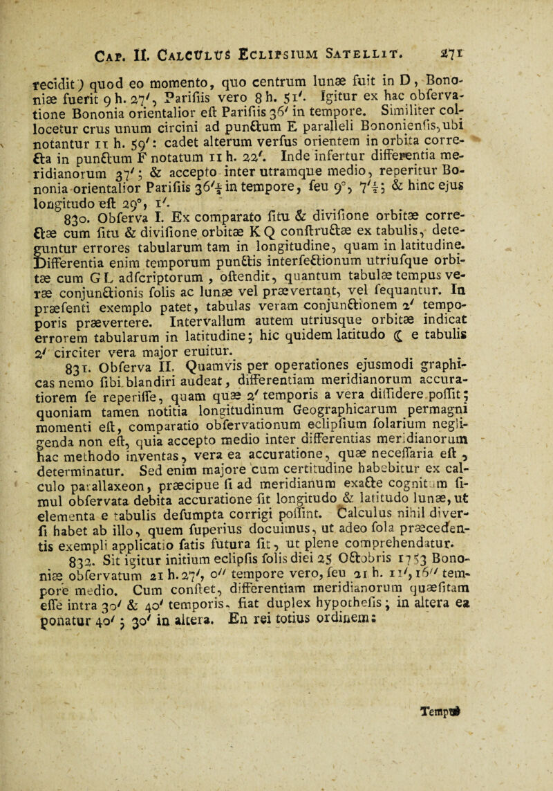recidit; quod eo momento, quo centrum lunæ fuit in D, Bono¬ nia; fuerit 9 h. 27', Parifiis vero 8h. 51'. Igitur ex hac obferva- tione Bononia orientalior eft Parifiis 36' in tempore. Similiter col¬ locetur crus unum circini ad pun&um E paralleli Bononienfis,ubi notantur it h. 59' : cadet alterum verfus orientem in orbita corre- &a in pun&um F notatum 11 h. 22'. Inde infertur differentia me¬ ridianorum ; & accepto inter utramque medio, reperitur Bo¬ nonia orientator Parifiis 36'* in tempore, feu 9% 7'l; & hinc ejus longitudo eft 29V *'•_ 830. Obferva I. Ex comparato fitu & divifione orbitae corre¬ cte cum litu & divifione orbitæ K Q conftru&æ ex tabulis, dete¬ guntur errores tabularum tam in longitudine, quam in latitudine. Differentia enim temporum pun&is interfe&ionum utriufque orbi¬ tæ cum GL adfcriptorum , offendit, quantum tabulae tempus ve- ræ conjun&ionis folis ac lunæ vel prævertant, vel fequantur. Iu præfenti exemplo patet, tabulas veram conjun&ionem a' tempo- poris prævertere. Intervallum autem utriusque orbitæ indicat errorem tabularum in latitudine 5 hic quidem latitudo e tabulis 2y circiter vera major eruitur. 831- Obferva II. Quamvis per operationes ejusmodi graphi¬ cas nemo fibi.blandiri audeat, differentiam meridianorum accura¬ tiorem fe reperiffe, quam quæ 2' temporis a vera diffidere poffit; quoniam tamen notitia longitudinum Geographicarum permagni momenti eft, comparatio obfervationum eclipfium folarium negii- o-enda non eft, quia accepto medio inter differentias meridianorum hac methodo inventas, vera ea accuratione, quæ neceffaria eft , determinatur. Sed enim majore cum certitudine habebitur ex cal¬ culo pavallaxeon, præcipue fi ad meridianum exa&e cognit ,m fi- mul obfervata debita accuratione fit longitudo & latitudo lunæ, ut elementa e tabulis defumpta corrigi poffmt. Calculus nihil diver- fi habet ab illo, quem fuperius docuimus, ut adeo fola præcecfen- tis exempli applicatio fatis futura fit, ut plene comprehendatur. 832. Sit igitur initium eclipfis folis diei 25 Oftobris 17536000- niæ obfervatum 2ih.27/> o// tempore vero, feu 21 h. 11', i6;/ tem¬ pore medio. Cum conftet, differentiam meridianorum quæfitam effe intra 30' & 40' temporis, fiat duplex hypothefis; in altera ea ponatur 4o/ j 30* in altera. En rei totius ordinem ; Tenip#