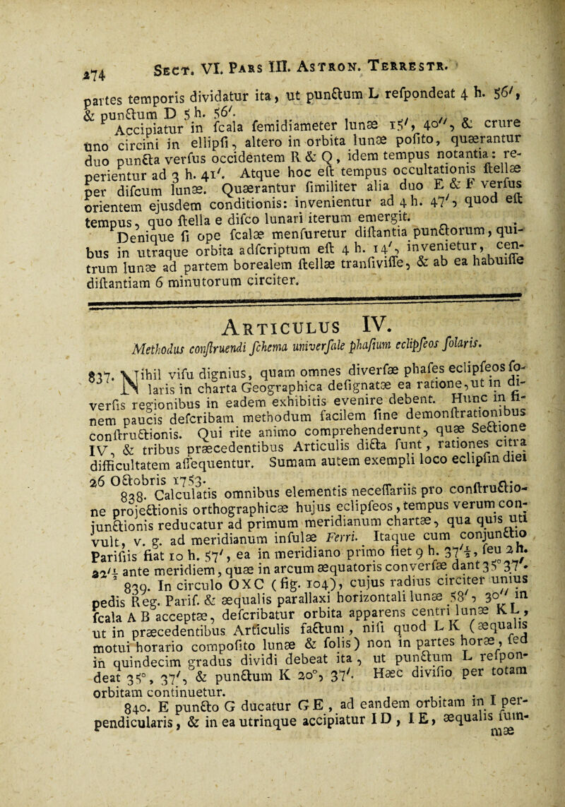 m partes temporis dividatur ita, ut punftum L refpondeat 4 h. 56/, & punfhrm D 5 h. 561. Accipiatur in fcala femidiameter lunse i.V, 4q/S & crure uno circini in ellipfi, altero in orbita tunse pofito, quaerantur duo pun£ta verfus occidentem R & Q, idem tempus notantia : re- perientur ad 3 h. 41'. Atque hoc eft tempus occultationis ftellæ per difcum lunæ. Quærantur fimihter alia duo E & h v^rfu* orientem ejusdem conditionis: invenientur ad 4 h. 47 ■> fluoü elt tempus, quo ftella e difco lunari iterum emergit. Denique fi ope fcalæ menfuretur diftantia pun&orum, qui¬ bus in utraque orbita adfcriptum eft 4 h- uS invenieturf, cen¬ trum lunæ ad partem borealem ftellæ tranfiviffe, & ab ea habuine diftantiam 6 minxi torum circiter. Articulus IV. Methodus conftruendi fchema univerfale phaftum eclipfeos folaris. *37. VTihil vi fu dignius, quam omnes diverfæ phafes eclipfeos fo- iN laris in charta Geographica defignatæ ea ratione,ut in di- verfis regionibus in eadem exhibitis evenire debent. Hunc in ti¬ tiem paucis defcribam methodum facilem fine demonftrationibus conftruftionis. Qui rite animo comprehenderunt, quæ Section- IV & tribus praecedentibus Articulis diria funt, rationes cm a difficultatem afiequentur. Sumam autem exempli loco ecliplin diei 20 ^^8-Calculatis omnibus elementis neceffariis pro conftru&io- ne proieCtionis orthographicæ hujus eclipleos, tempus verum con- iunftionis reducatur ad primum meridianum chartas, qua quis uti vult, v. g. ad meridianum infulae Ferri. Itaque cum conjunttio Parifiis fiat io h. 57' , ea in meridiano primo fiet 9 h. 37 i,, ieu att a-/i ante meridiem, quæ in arcum æquatons converiæ dant35 37 • 5 839. In circulo OXC (fig. 104), cujus radius circiter unius pedis Reg. Parif. & aequalis parallaxi horizontali lunæ flS ■> 3° m fcala AB acceptae, defcribatur orbita apparens centri lunæ K.L, ut in praecedentibus Articulis faftum , nili quod L K ( aequalis motui horario compofito lunæ & folis ) non in partes horas, e in quindecim gradus dividi debeat ita , ut punftum L re.pon- deat 3«!», 37/, & punQum K go°, 37'. Hæc divifio per totam orbitam continuetur. . T 840. E punfto G ducatur G E , ad eandem orbitam in 1 per¬ pendicularis, & ineautrinque accipiatur ID, IE, æqualis fum-